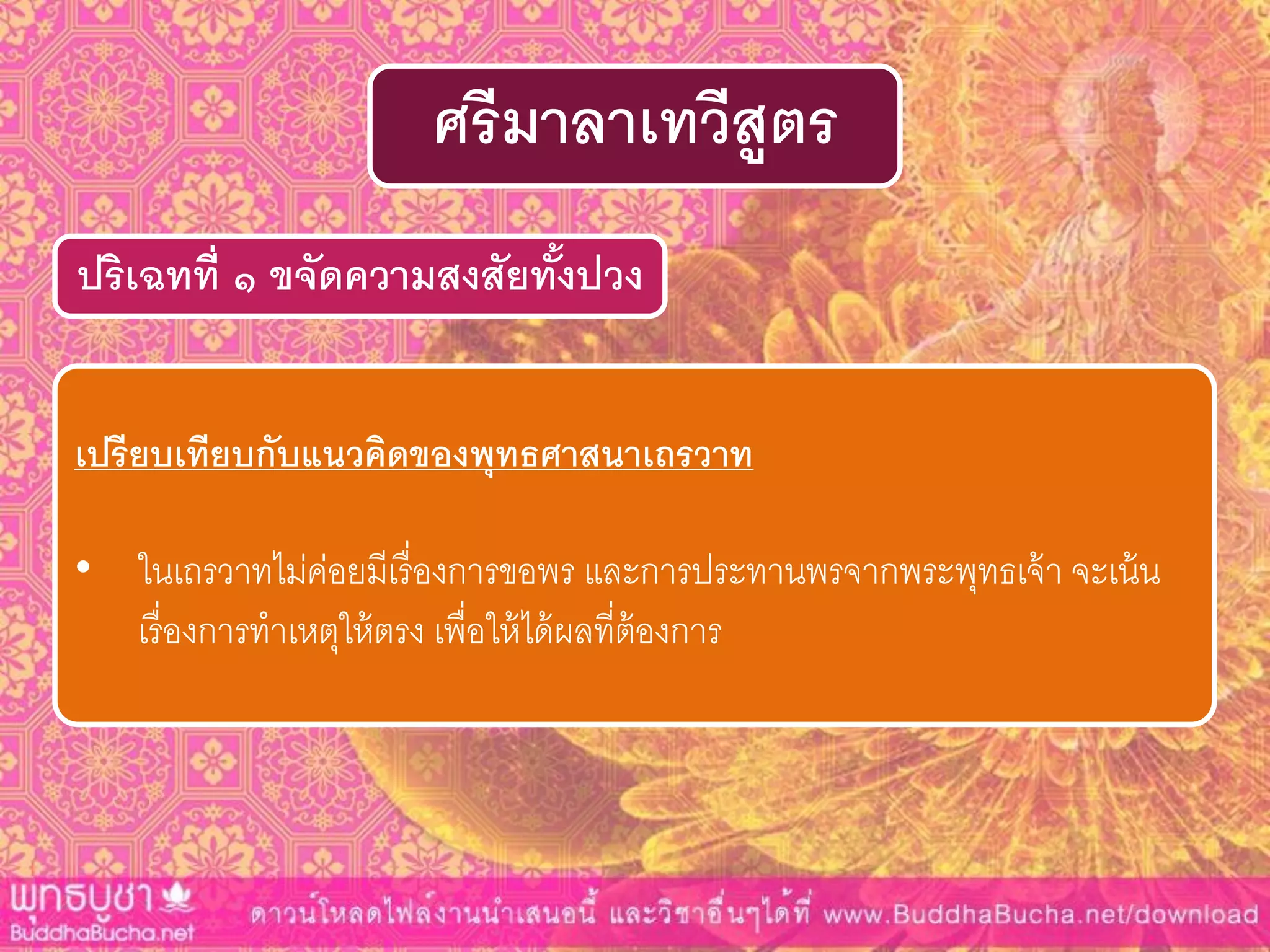 ปริเฉทที่ ๑ ขจัดควำมสงสัยทั้งปวง
ศรีมำลำเทวีสูตร
เปรียบเทียบกับแนวคิดของพุทธศำสนำเถรวำท
• ในเถรวาทไม่ค่อยมีเรื่องการขอพร และการประทานพรจากพระพุทธเจ้า จะเน้น
เรื่องการทาเหตุให้ตรง เพื่อให้ได้ผลที่ต้องการ
 