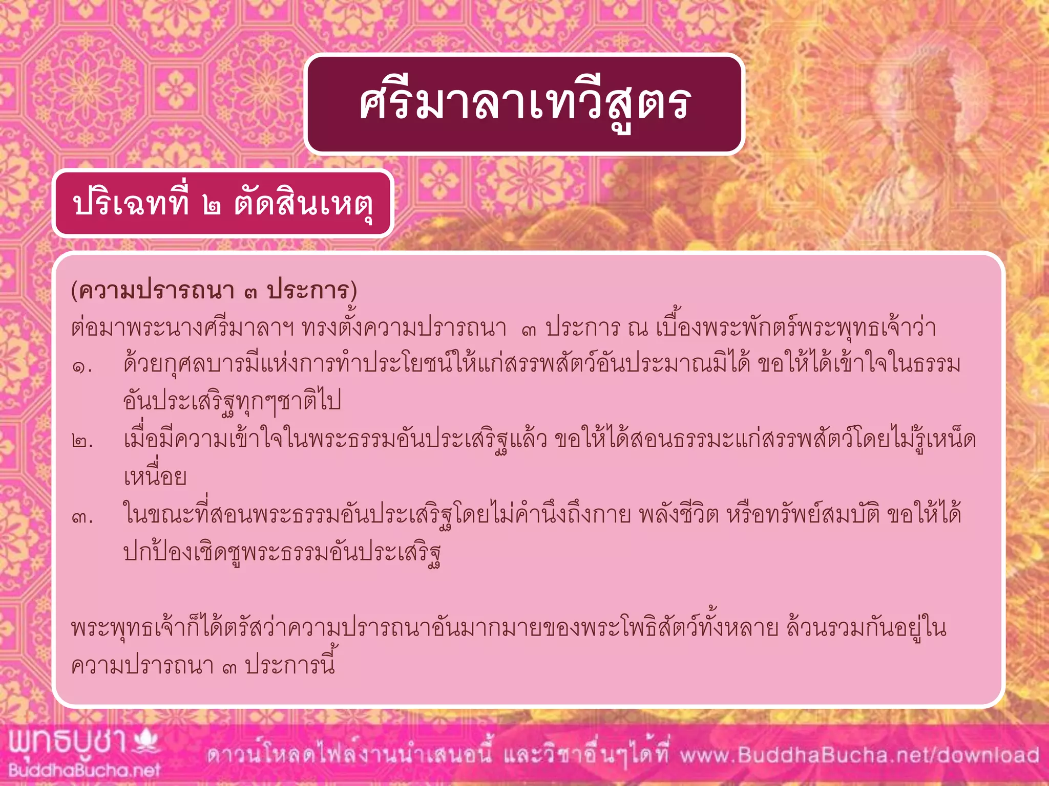 (ควำมปรำรถนำ ๓ ประกำร)
ต่อมาพระนางศรีมาลาฯ ทรงตั้งความปรารถนา ๓ ประการ ณ เบื้องพระพักตร์พระพุทธเจ้าว่า
๑. ด้วยกุศลบารมีแห่งการทาประโยชน์ให้แก่สรรพสัตว์อันประมาณมิได้ ขอให้ได้เข้าใจในธรรม
อันประเสริฐทุกๆชาติไป
๒. เมื่อมีความเข้าใจในพระธรรมอันประเสริฐแล้ว ขอให้ได้สอนธรรมะแก่สรรพสัตว์โดยไม่รู้เหน็ด
เหนื่อย
๓. ในขณะที่สอนพระธรรมอันประเสริฐโดยไม่คานึงถึงกาย พลังชีวิต หรือทรัพย์สมบัติ ขอให้ได้
ปกป้ องเชิดชูพระธรรมอันประเสริฐ
พระพุทธเจ้าก็ได้ตรัสว่าความปรารถนาอันมากมายของพระโพธิสัตว์ทั้งหลาย ล้วนรวมกันอยู่ใน
ความปรารถนา ๓ ประการนี้
ปริเฉทที่ ๒ ตัดสินเหตุ
ศรีมำลำเทวีสูตร
 