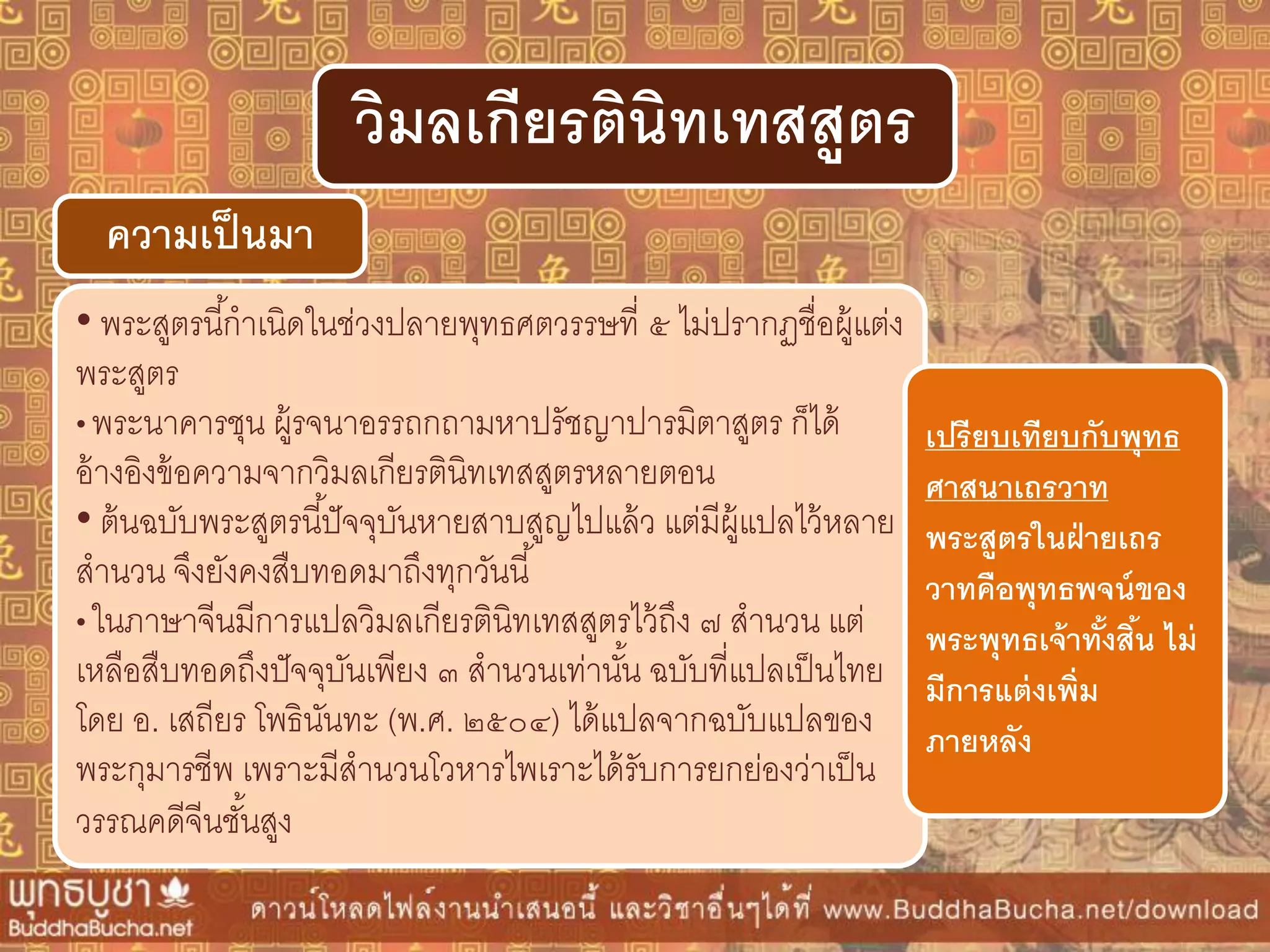 • พระสูตรนี้กาเนิดในช่วงปลายพุทธศตวรรษที่ ๕ ไม่ปรากฏชื่อผู้แต่ง
พระสูตร
• พระนาคารชุน ผู้รจนาอรรถกถามหาปรัชญาปารมิตาสูตร ก็ได้
อ้างอิงข้อความจากวิมลเกียรตินิทเทสสูตรหลายตอน
• ต้นฉบับพระสูตรนี้ปัจจุบันหายสาบสูญไปแล้ว แต่มีผู้แปลไว้หลาย
สานวน จึงยังคงสืบทอดมาถึงทุกวันนี้
• ในภาษาจีนมีการแปลวิมลเกียรตินิทเทสสูตรไว้ถึง ๗ สานวน แต่
เหลือสืบทอดถึงปัจจุบันเพียง ๓ สานวนเท่านั้น ฉบับที่แปลเป็นไทย
โดย อ. เสถียร โพธินันทะ (พ.ศ. ๒๕๐๔) ได้แปลจากฉบับแปลของ
พระกุมารชีพ เพราะมีสานวนโวหารไพเราะได้รับการยกย่องว่าเป็น
วรรณคดีจีนชั้นสูง
ควำมเป็นมำ
วิมลเกียรตินิทเทสสูตร
เปรียบเทียบกับพุทธ
ศำสนำเถรวำท
พระสูตรในฝ่ำยเถร
วำทคือพุทธพจน์ของ
พระพุทธเจ้ำทั้งสิ้น ไม่
มีกำรแต่งเพิ่ม
ภำยหลัง
 