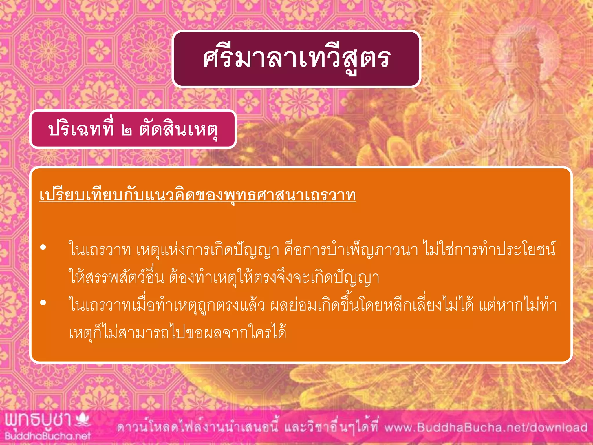ปริเฉทที่ ๒ ตัดสินเหตุ
ศรีมำลำเทวีสูตร
เปรียบเทียบกับแนวคิดของพุทธศำสนำเถรวำท
• ในเถรวาท เหตุแห่งการเกิดปัญญา คือการบาเพ็ญภาวนา ไม่ใช่การทาประโยชน์
ให้สรรพสัตว์อื่น ต้องทาเหตุให้ตรงจึงจะเกิดปัญญา
• ในเถรวาทเมื่อทาเหตุถูกตรงแล้ว ผลย่อมเกิดขึ้นโดยหลีกเลี่ยงไม่ได้ แต่หากไม่ทา
เหตุก็ไม่สามารถไปขอผลจากใครได้
 