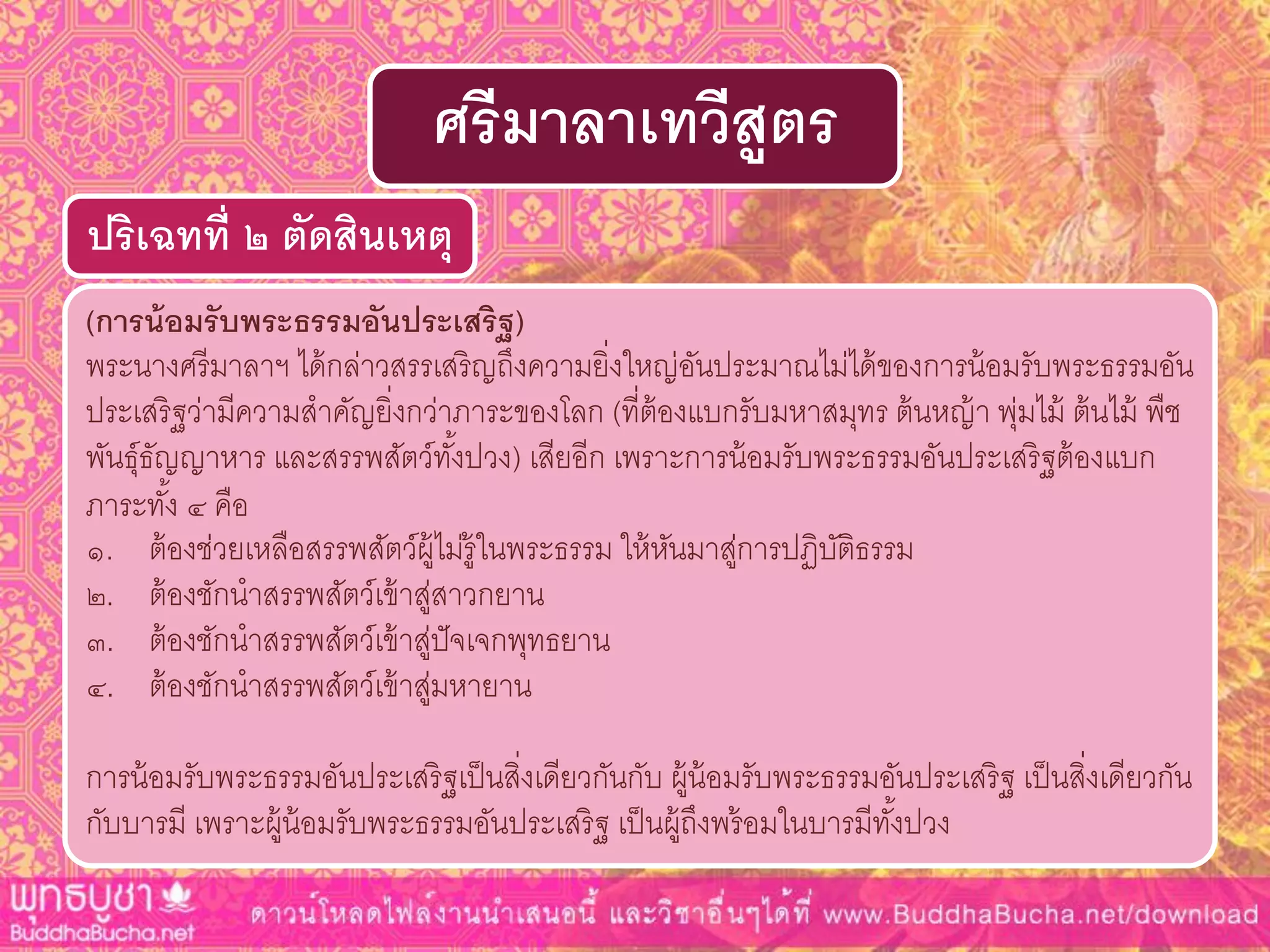 (กำรน้อมรับพระธรรมอันประเสริฐ)
พระนางศรีมาลาฯ ได้กล่าวสรรเสริญถึงความยิ่งใหญ่อันประมาณไม่ได้ของการน้อมรับพระธรรมอัน
ประเสริฐว่ามีความสาคัญยิ่งกว่าภาระของโลก (ที่ต้องแบกรับมหาสมุทร ต้นหญ้า พุ่มไม้ ต้นไม้ พืช
พันธุ์ธัญญาหาร และสรรพสัตว์ทั้งปวง) เสียอีก เพราะการน้อมรับพระธรรมอันประเสริฐต้องแบก
ภาระทั้ง ๔ คือ
๑. ต้องช่วยเหลือสรรพสัตว์ผู้ไม่รู้ในพระธรรม ให้หันมาสู่การปฏิบัติธรรม
๒. ต้องชักนาสรรพสัตว์เข้าสู่สาวกยาน
๓. ต้องชักนาสรรพสัตว์เข้าสู่ปัจเจกพุทธยาน
๔. ต้องชักนาสรรพสัตว์เข้าสู่มหายาน
การน้อมรับพระธรรมอันประเสริฐเป็นสิ่งเดียวกันกับ ผู้น้อมรับพระธรรมอันประเสริฐ เป็นสิ่งเดียวกัน
กับบารมี เพราะผู้น้อมรับพระธรรมอันประเสริฐ เป็นผู้ถึงพร้อมในบารมีทั้งปวง
ปริเฉทที่ ๒ ตัดสินเหตุ
ศรีมำลำเทวีสูตร
 