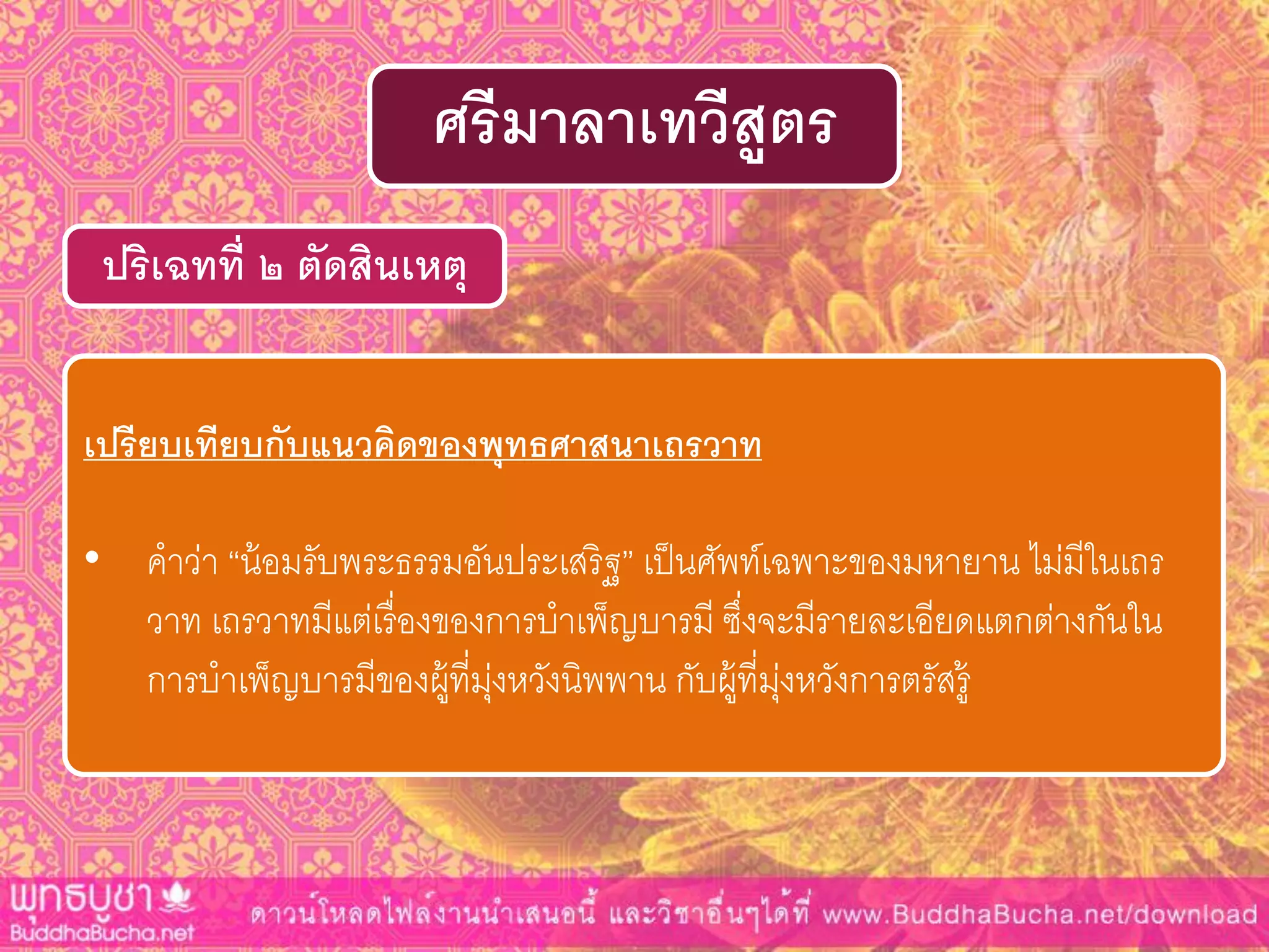ปริเฉทที่ ๒ ตัดสินเหตุ
ศรีมำลำเทวีสูตร
เปรียบเทียบกับแนวคิดของพุทธศำสนำเถรวำท
• คาว่า “น้อมรับพระธรรมอันประเสริฐ” เป็นศัพท์เฉพาะของมหายาน ไม่มีในเถร
วาท เถรวาทมีแต่เรื่องของการบาเพ็ญบารมี ซึ่งจะมีรายละเอียดแตกต่างกันใน
การบาเพ็ญบารมีของผู้ที่มุ่งหวังนิพพาน กับผู้ที่มุ่งหวังการตรัสรู้
 