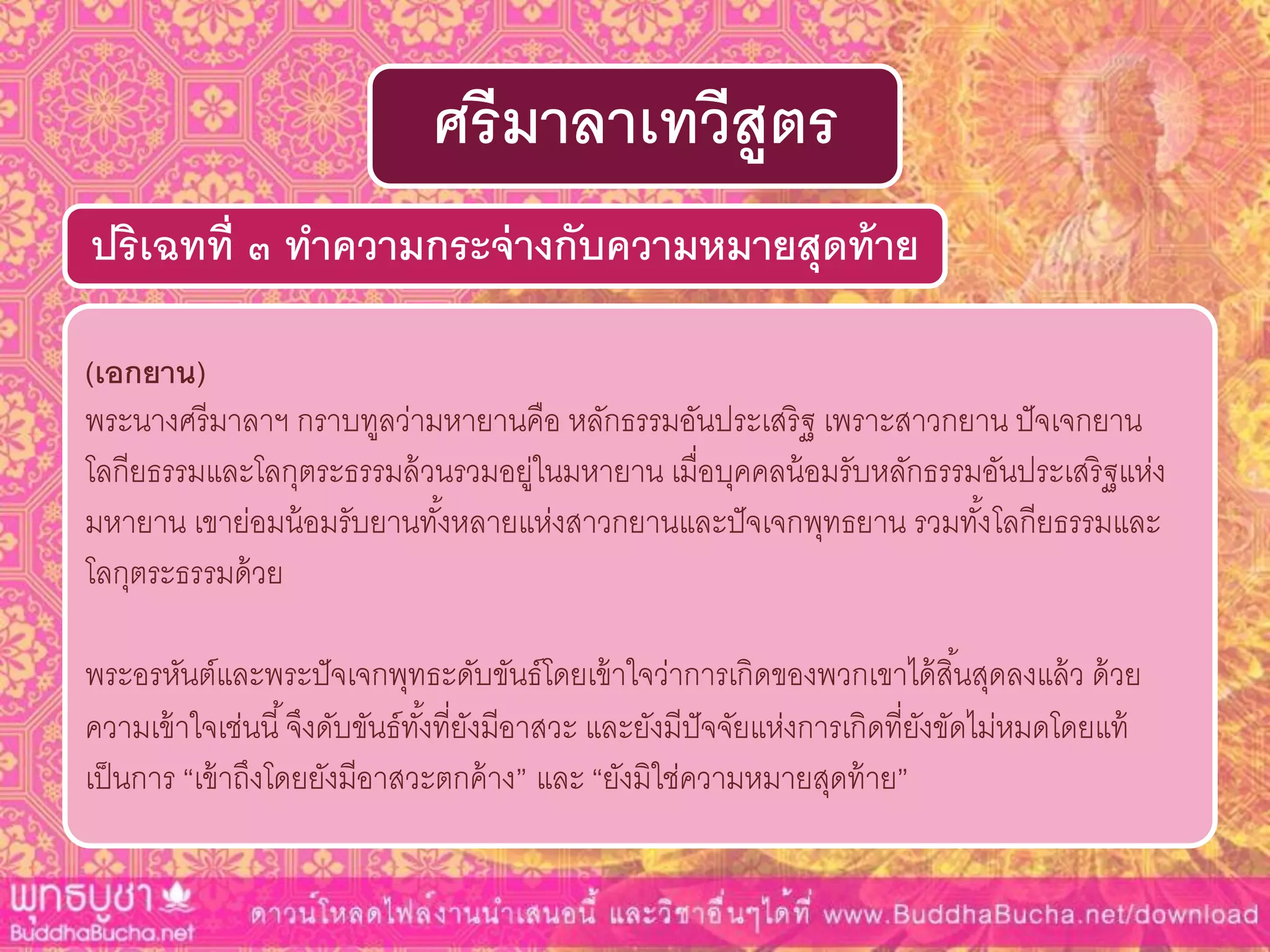 (เอกยำน)
พระนางศรีมาลาฯ กราบทูลว่ามหายานคือ หลักธรรมอันประเสริฐ เพราะสาวกยาน ปัจเจกยาน
โลกียธรรมและโลกุตระธรรมล้วนรวมอยู่ในมหายาน เมื่อบุคคลน้อมรับหลักธรรมอันประเสริฐแห่ง
มหายาน เขาย่อมน้อมรับยานทั้งหลายแห่งสาวกยานและปัจเจกพุทธยาน รวมทั้งโลกียธรรมและ
โลกุตระธรรมด้วย
พระอรหันต์และพระปัจเจกพุทธะดับขันธ์โดยเข้าใจว่าการเกิดของพวกเขาได้สิ้นสุดลงแล้ว ด้วย
ความเข้าใจเช่นนี้จึงดับขันธ์ทั้งที่ยังมีอาสวะ และยังมีปัจจัยแห่งการเกิดที่ยังขัดไม่หมดโดยแท้
เป็นการ “เข้าถึงโดยยังมีอาสวะตกค้าง” และ “ยังมิใช่ความหมายสุดท้าย”
ปริเฉทที่ ๓ ทำควำมกระจ่ำงกับควำมหมำยสุดท้ำย
ศรีมำลำเทวีสูตร
 