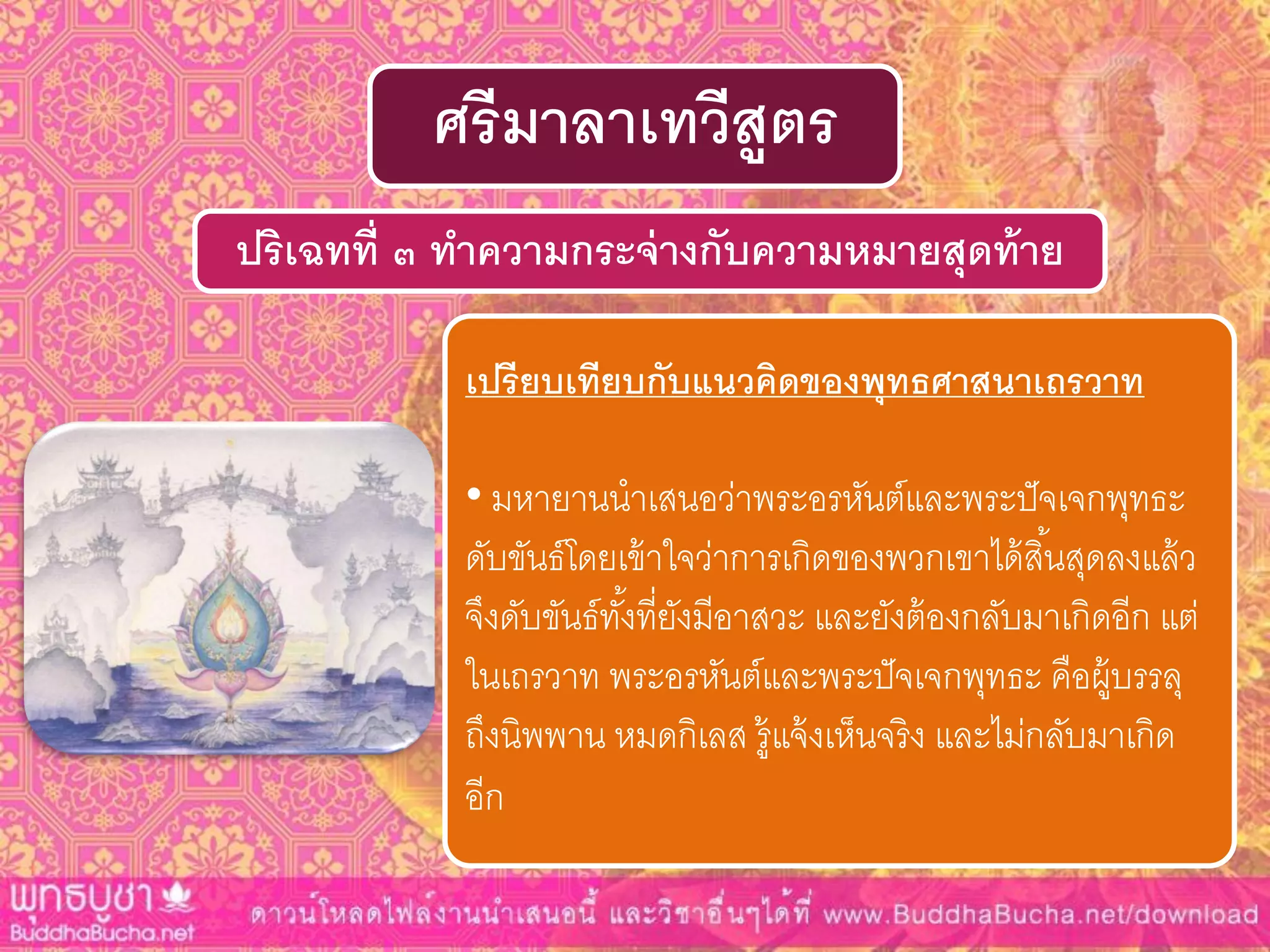 ปริเฉทที่ ๓ ทำควำมกระจ่ำงกับควำมหมำยสุดท้ำย
ศรีมำลำเทวีสูตร
เปรียบเทียบกับแนวคิดของพุทธศำสนำเถรวำท
• มหายานนาเสนอว่าพระอรหันต์และพระปัจเจกพุทธะ
ดับขันธ์โดยเข้าใจว่าการเกิดของพวกเขาได้สิ้นสุดลงแล้ว
จึงดับขันธ์ทั้งที่ยังมีอาสวะ และยังต้องกลับมาเกิดอีก แต่
ในเถรวาท พระอรหันต์และพระปัจเจกพุทธะ คือผู้บรรลุ
ถึงนิพพาน หมดกิเลส รู้แจ้งเห็นจริง และไม่กลับมาเกิด
อีก
 