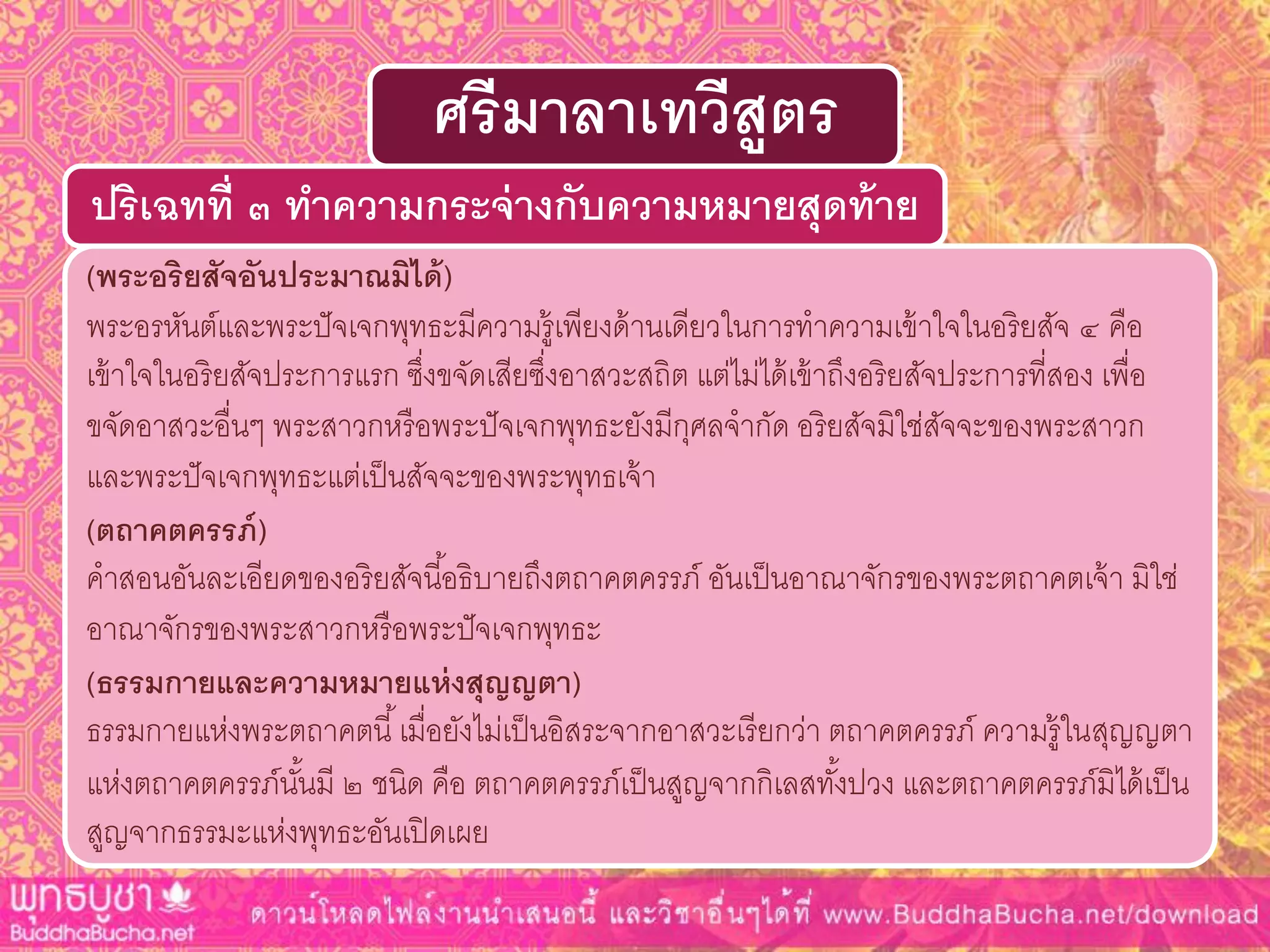 (พระอริยสัจอันประมำณมิได้)
พระอรหันต์และพระปัจเจกพุทธะมีความรู้เพียงด้านเดียวในการทาความเข้าใจในอริยสัจ ๔ คือ
เข้าใจในอริยสัจประการแรก ซึ่งขจัดเสียซึ่งอาสวะสถิต แต่ไม่ได้เข้าถึงอริยสัจประการที่สอง เพื่อ
ขจัดอาสวะอื่นๆ พระสาวกหรือพระปัจเจกพุทธะยังมีกุศลจากัด อริยสัจมิใช่สัจจะของพระสาวก
และพระปัจเจกพุทธะแต่เป็นสัจจะของพระพุทธเจ้า
(ตถำคตครรภ์)
คาสอนอันละเอียดของอริยสัจนี้อธิบายถึงตถาคตครรภ์ อันเป็นอาณาจักรของพระตถาคตเจ้า มิใช่
อาณาจักรของพระสาวกหรือพระปัจเจกพุทธะ
(ธรรมกำยและควำมหมำยแห่งสุญญตำ)
ธรรมกายแห่งพระตถาคตนี้เมื่อยังไม่เป็นอิสระจากอาสวะเรียกว่า ตถาคตครรภ์ ความรู้ในสุญญตา
แห่งตถาคตครรภ์นั้นมี ๒ ชนิด คือ ตถาคตครรภ์เป็นสูญจากกิเลสทั้งปวง และตถาคตครรภ์มิได้เป็น
สูญจากธรรมะแห่งพุทธะอันเปิดเผย
ปริเฉทที่ ๓ ทำควำมกระจ่ำงกับควำมหมำยสุดท้ำย
ศรีมำลำเทวีสูตร
 