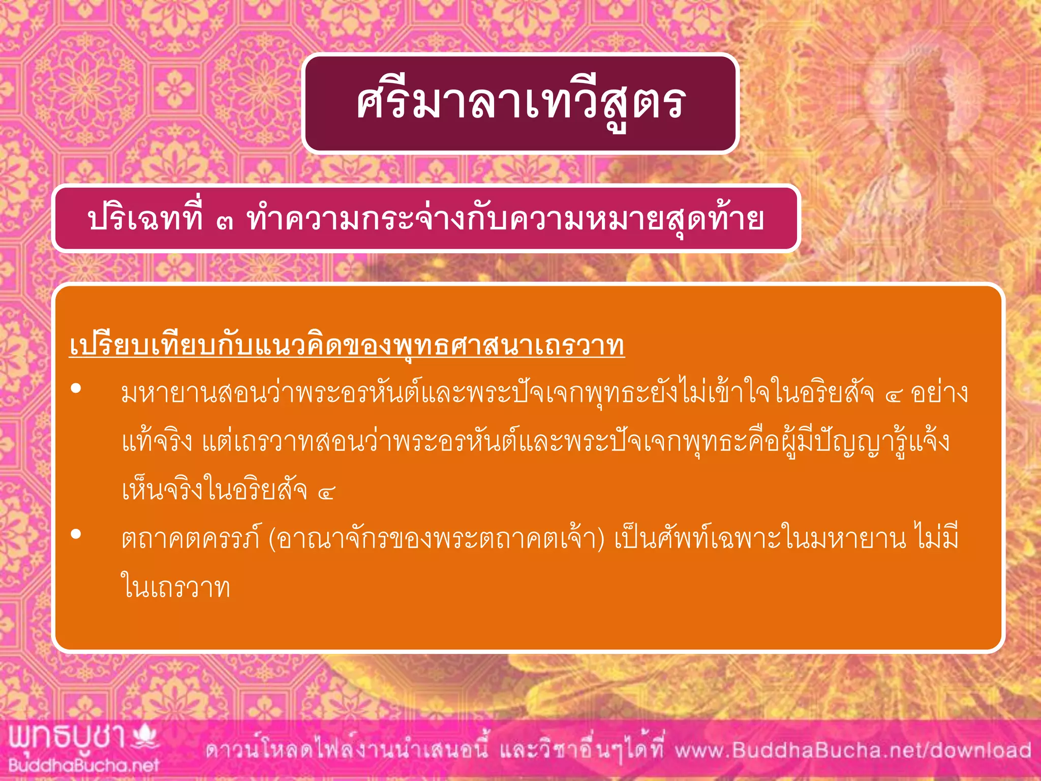 ปริเฉทที่ ๓ ทำควำมกระจ่ำงกับควำมหมำยสุดท้ำย
ศรีมำลำเทวีสูตร
เปรียบเทียบกับแนวคิดของพุทธศำสนำเถรวำท
• มหายานสอนว่าพระอรหันต์และพระปัจเจกพุทธะยังไม่เข้าใจในอริยสัจ ๔ อย่าง
แท้จริง แต่เถรวาทสอนว่าพระอรหันต์และพระปัจเจกพุทธะคือผู้มีปัญญารู้แจ้ง
เห็นจริงในอริยสัจ ๔
• ตถาคตครรภ์ (อาณาจักรของพระตถาคตเจ้า) เป็นศัพท์เฉพาะในมหายาน ไม่มี
ในเถรวาท
 