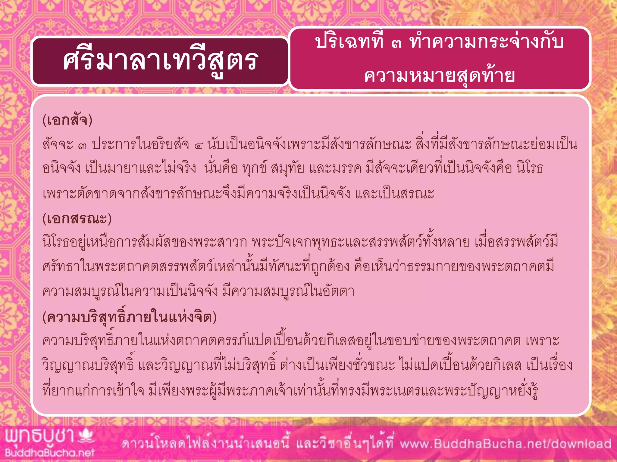 (เอกสัจ)
สัจจะ ๓ ประการในอริยสัจ ๔ นับเป็นอนิจจังเพราะมีสังขารลักษณะ สิ่งที่มีสังขารลักษณะย่อมเป็น
อนิจจัง เป็นมายาและไม่จริง นั่นคือ ทุกข์ สมุทัย และมรรค มีสัจจะเดียวที่เป็นนิจจังคือ นิโรธ
เพราะตัดขาดจากสังขารลักษณะจึงมีความจริงเป็นนิจจัง และเป็นสรณะ
(เอกสรณะ)
นิโรธอยู่เหนือการสัมผัสของพระสาวก พระปัจเจกพุทธะและสรรพสัตว์ทั้งหลาย เมื่อสรรพสัตว์มี
ศรัทธาในพระตถาคตสรรพสัตว์เหล่านั้นมีทัศนะที่ถูกต้อง คือเห็นว่าธรรมกายของพระตถาคตมี
ความสมบูรณ์ในความเป็นนิจจัง มีความสมบูรณ์ในอัตตา
(ควำมบริสุทธิ์ภำยในแห่งจิต)
ความบริสุทธิ์ภายในแห่งตถาคตครรภ์แปดเปื้อนด้วยกิเลสอยู่ในขอบข่ายของพระตถาคต เพราะ
วิญญาณบริสุทธิ์ และวิญญาณที่ไม่บริสุทธิ์ ต่างเป็นเพียงชั่วขณะ ไม่แปดเปื้อนด้วยกิเลส เป็นเรื่อง
ที่ยากแก่การเข้าใจ มีเพียงพระผู้มีพระภาคเจ้าเท่านั้นที่ทรงมีพระเนตรและพระปัญญาหยั่งรู้
ปริเฉทที่ ๓ ทำควำมกระจ่ำงกับ
ควำมหมำยสุดท้ำยศรีมำลำเทวีสูตร
 