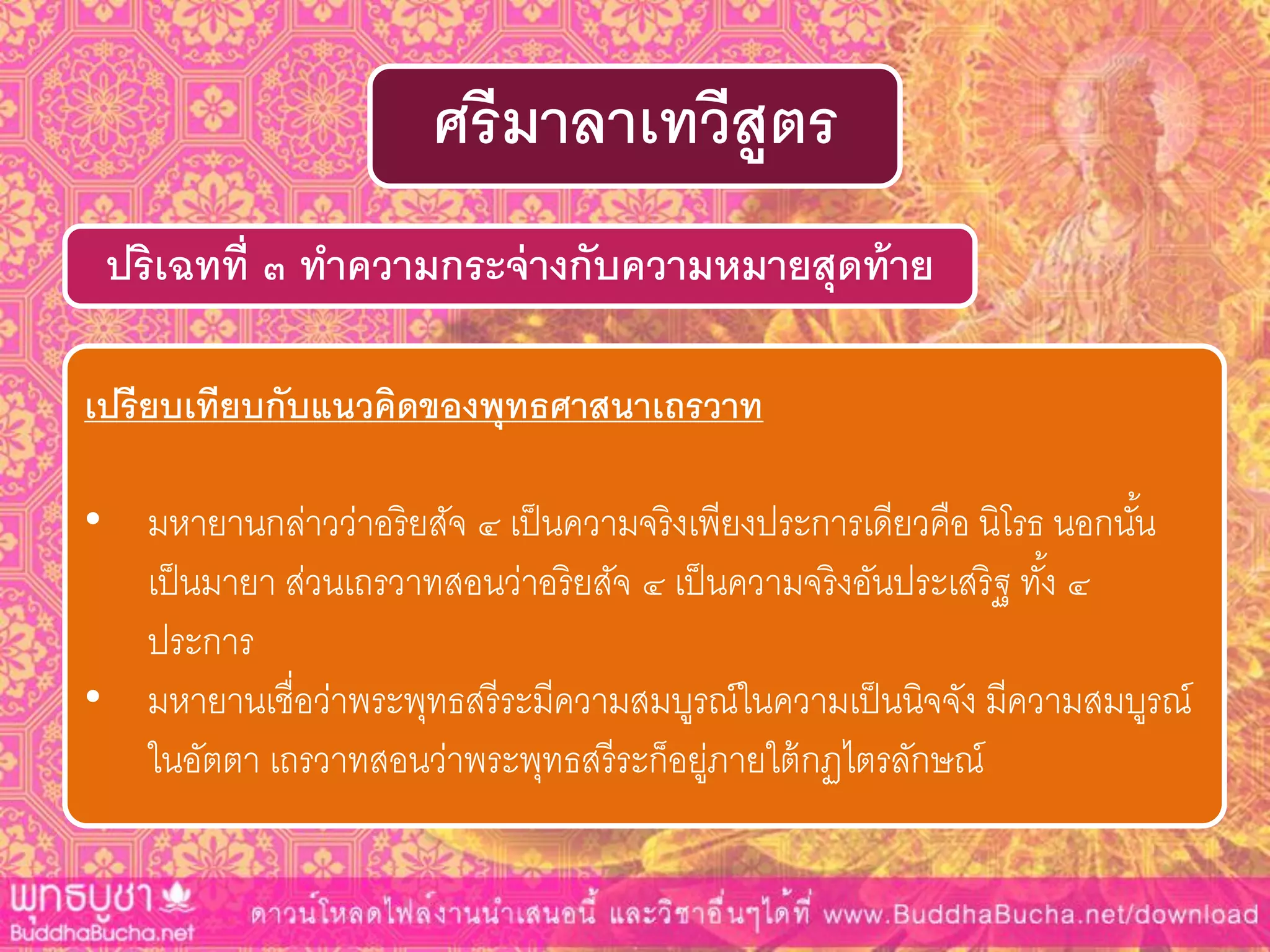 ปริเฉทที่ ๓ ทำควำมกระจ่ำงกับควำมหมำยสุดท้ำย
ศรีมำลำเทวีสูตร
เปรียบเทียบกับแนวคิดของพุทธศำสนำเถรวำท
• มหายานกล่าวว่าอริยสัจ ๔ เป็นความจริงเพียงประการเดียวคือ นิโรธ นอกนั้น
เป็นมายา ส่วนเถรวาทสอนว่าอริยสัจ ๔ เป็นความจริงอันประเสริฐ ทั้ง ๔
ประการ
• มหายานเชื่อว่าพระพุทธสรีระมีความสมบูรณ์ในความเป็นนิจจัง มีความสมบูรณ์
ในอัตตา เถรวาทสอนว่าพระพุทธสรีระก็อยู่ภายใต้กฏไตรลักษณ์
 