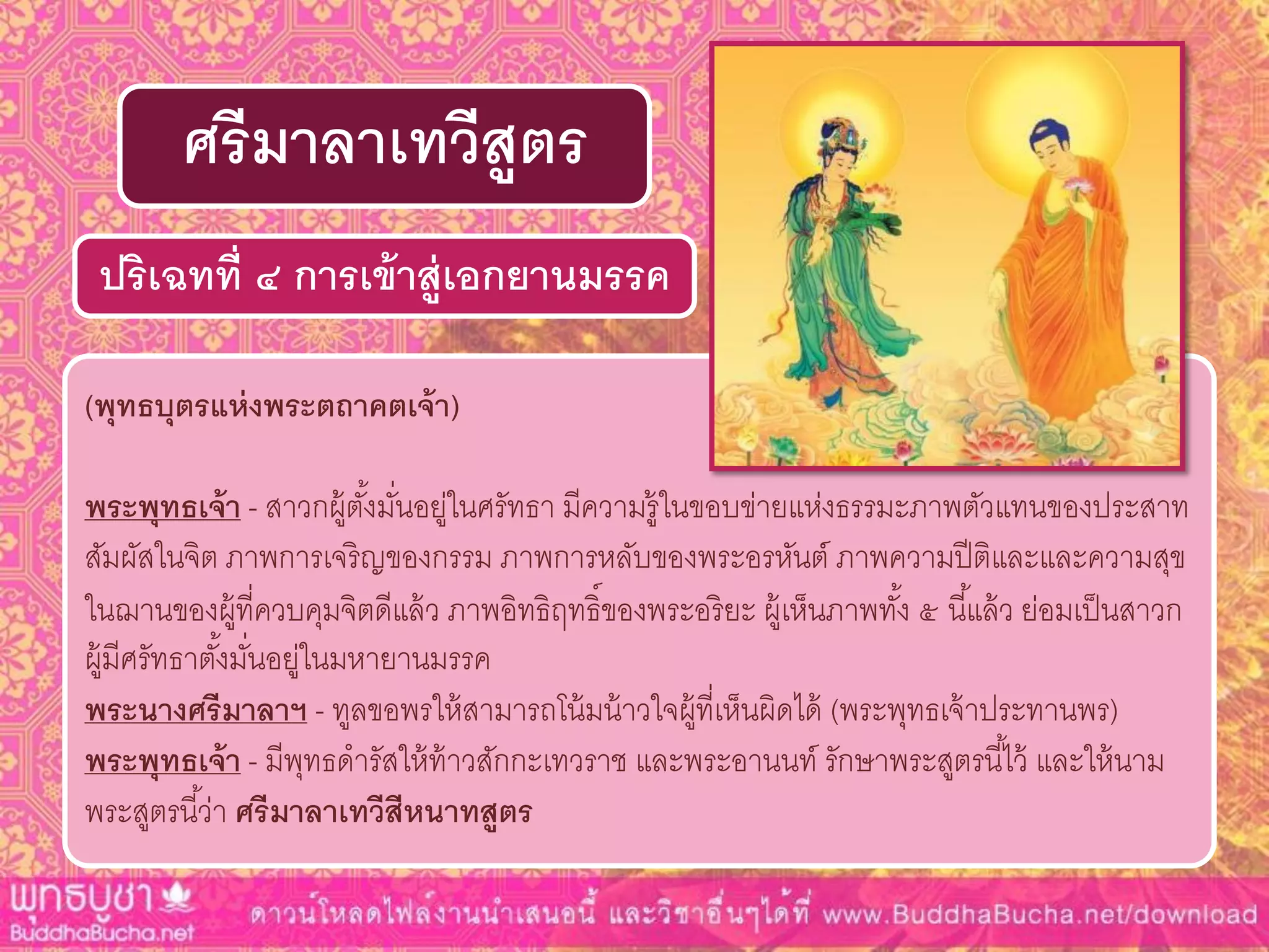 (พุทธบุตรแห่งพระตถำคตเจ้ำ)
พระพุทธเจ้ำ - สาวกผู้ตั้งมั่นอยู่ในศรัทธา มีความรู้ในขอบข่ายแห่งธรรมะภาพตัวแทนของประสาท
สัมผัสในจิต ภาพการเจริญของกรรม ภาพการหลับของพระอรหันต์ ภาพความปีติและและความสุข
ในฌานของผู้ที่ควบคุมจิตดีแล้ว ภาพอิทธิฤทธิ์ของพระอริยะ ผู้เห็นภาพทั้ง ๕ นี้แล้ว ย่อมเป็นสาวก
ผู้มีศรัทธาตั้งมั่นอยู่ในมหายานมรรค
พระนำงศรีมำลำฯ - ทูลขอพรให้สามารถโน้มน้าวใจผู้ที่เห็นผิดได้ (พระพุทธเจ้าประทานพร)
พระพุทธเจ้ำ - มีพุทธดารัสให้ท้าวสักกะเทวราช และพระอานนท์ รักษาพระสูตรนี้ไว้ และให้นาม
พระสูตรนี้ว่า ศรีมำลำเทวีสีหนำทสูตร
ปริเฉทที่ ๔ กำรเข้ำสู่เอกยำนมรรค
ศรีมำลำเทวีสูตร
 