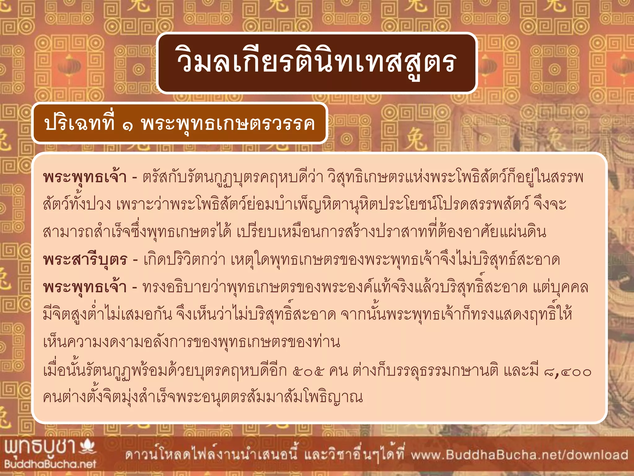พระพุทธเจ้ำ - ตรัสกับรัตนกูฏบุตรคฤหบดีว่า วิสุทธิเกษตรแห่งพระโพธิสัตว์ก็อยู่ในสรรพ
สัตว์ทั้งปวง เพราะว่าพระโพธิสัตว์ย่อมบาเพ็ญหิตานุหิตประโยชน์โปรดสรรพสัตว์ จึงจะ
สามารถสาเร็จซึ่งพุทธเกษตรได้ เปรียบเหมือนการสร้างปราสาทที่ต้องอาศัยแผ่นดิน
พระสำรีบุตร - เกิดปริวิตกว่า เหตุใดพุทธเกษตรของพระพุทธเจ้าจึงไม่บริสุทธ์สะอาด
พระพุทธเจ้ำ - ทรงอธิบายว่าพุทธเกษตรของพระองค์แท้จริงแล้วบริสุทธิ์สะอาด แต่บุคคล
มีจิตสูงต่าไม่เสมอกัน จึงเห็นว่าไม่บริสุทธิ์สะอาด จากนั้นพระพุทธเจ้าก็ทรงแสดงฤทธิ์ให้
เห็นความงดงามอลังการของพุทธเกษตรของท่าน
เมื่อนั้นรัตนกูฏพร้อมด้วยบุตรคฤหบดีอีก ๕๐๕ คน ต่างก็บรรลุธรรมกษานติ และมี ๘,๔๐๐
คนต่างตั้งจิตมุ่งสาเร็จพระอนุตตรสัมมาสัมโพธิญาณ
ปริเฉทที่ ๑ พระพุทธเกษตรวรรค
วิมลเกียรตินิทเทสสูตร
 