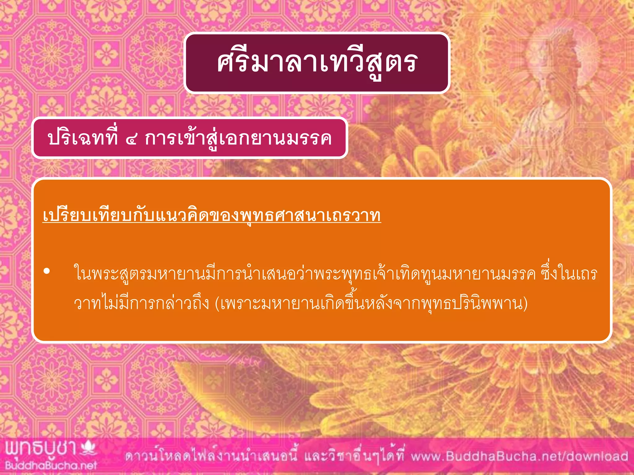 ปริเฉทที่ ๔ กำรเข้ำสู่เอกยำนมรรค
ศรีมำลำเทวีสูตร
เปรียบเทียบกับแนวคิดของพุทธศำสนำเถรวำท
• ในพระสูตรมหายานมีการนาเสนอว่าพระพุทธเจ้าเทิดทูนมหายานมรรค ซึ่งในเถร
วาทไม่มีการกล่าวถึง (เพราะมหายานเกิดขึ้นหลังจากพุทธปรินิพพาน)
 