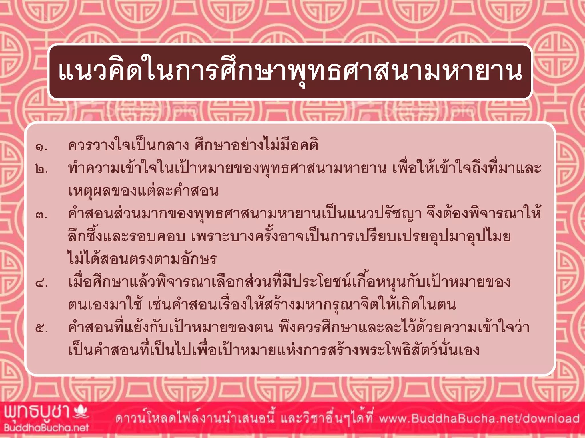 ๑. ควรวำงใจเป็นกลำง ศึกษำอย่ำงไม่มีอคติ
๒. ทำควำมเข้ำใจในเป้ ำหมำยของพุทธศำสนำมหำยำน เพื่อให้เข้ำใจถึงที่มำและ
เหตุผลของแต่ละคำสอน
๓. คำสอนส่วนมำกของพุทธศำสนำมหำยำนเป็นแนวปรัชญำ จึงต้องพิจำรณำให้
ลึกซึ้งและรอบคอบ เพรำะบำงครั้งอำจเป็นกำรเปรียบเปรยอุปมำอุปไมย
ไม่ได้สอนตรงตำมอักษร
๔. เมื่อศึกษำแล้วพิจำรณำเลือกส่วนที่มีประโยชน์เกื้อหนุนกับเป้ ำหมำยของ
ตนเองมำใช้ เช่นคำสอนเรื่องให้สร้ำงมหำกรุณำจิตให้เกิดในตน
๕. คำสอนที่แย้งกับเป้ ำหมำยของตน พึงควรศึกษำและละไว้ด้วยควำมเข้ำใจว่ำ
เป็นคำสอนที่เป็นไปเพื่อเป้ ำหมำยแห่งกำรสร้ำงพระโพธิสัตว์นั่นเอง
แนวคิดในกำรศึกษำพุทธศำสนำมหำยำน
 