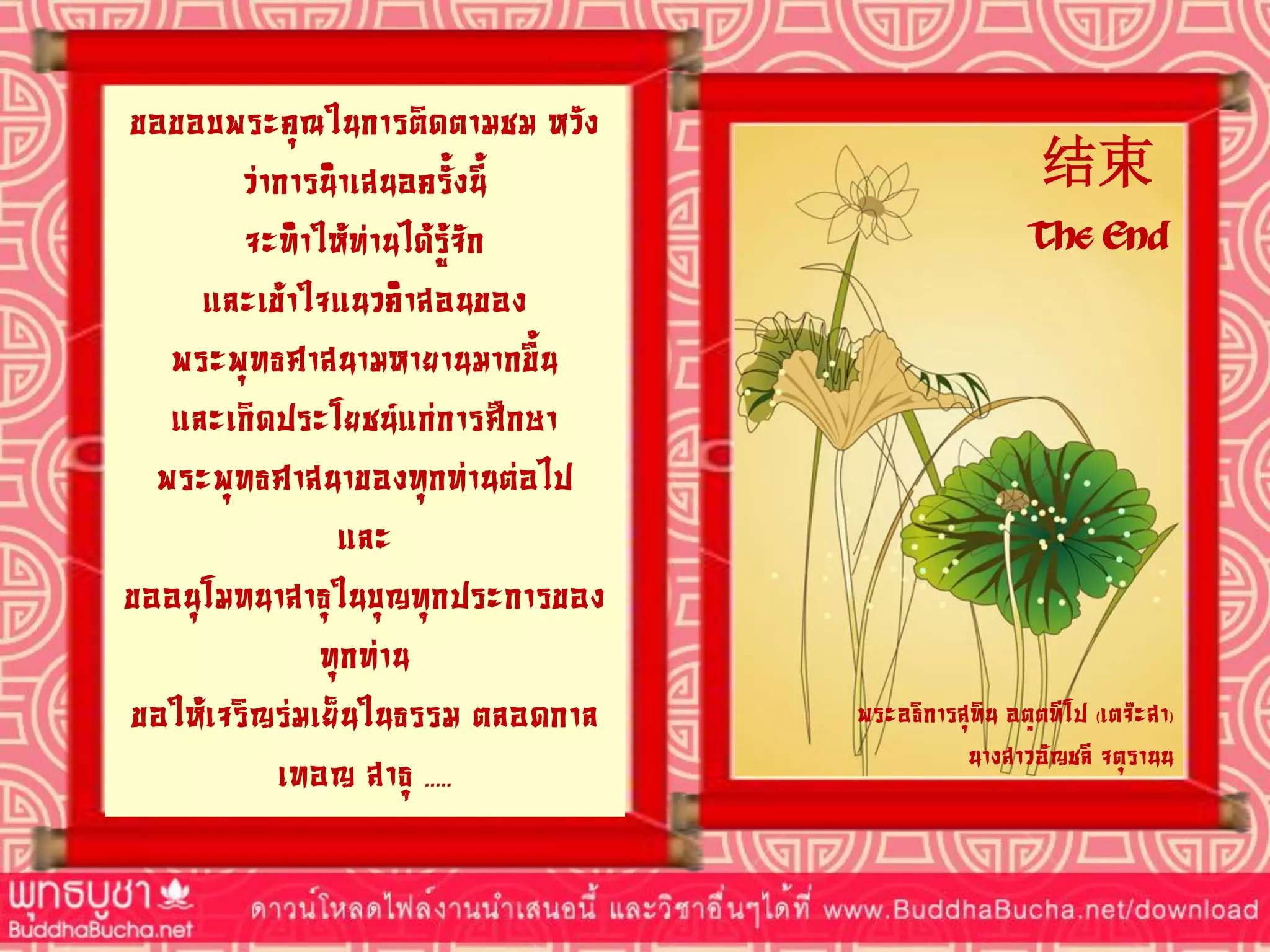 ขอขอบพระคุณในการติดตามชม หวัง
ว่าการนาเสนอครั้งนี้
จะทาให้ท่านได้รู้จัก
และเข้าใจแนวคาสอนของ
พระพุทธศาสนามหายานมากขึ้น
และเกิดประโยชน์แก่การศึกษา
พระพุทธศาสนาของทุกท่านต่อไป
และ
ขออนุโมทนาสาธุในบุญทุกประการของ
ทุกท่าน
ขอให้เจริญร่มเย็นในธรรม ตลอดกาล
เทอญ สาธุ .....
结束
The End
พระอธิการสุทิน อตฺตทีโป (เตจ๊ะสา)
นางสาวอัญชลี จตุรานน
 