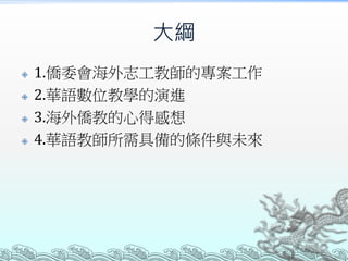大綱
 1.僑委會海外志工教師的專案工作
 2.華語數位教學的演進
 3.海外僑教的心得感想
 4.華語教師所需具備的條件與未來
 