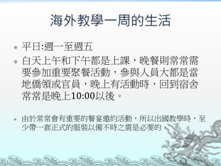 海外教學一周的生活
 平日:週一至週五
 白天上午和下午都是上課，晚餐則常常需
要參加重要聚餐活動，參與人員大都是當
地僑領或官員，晚上有活動時，回到宿舍
常常是晚上10:00以後。
 由於常常會有重要的餐宴邀約活動，所以出國教學時，至
少帶一套正式的服裝以備不時之需是必要的。
 