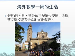 海外教學一周的生活
 假日:週六日，則是依主辦單位安排，參觀
華文學校或者是當地文化參訪。
 