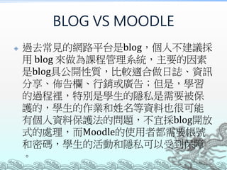 BLOG VS MOODLE
 過去常見的網路平台是blog，個人不建議採
用 blog 來做為課程管理系統，主要的因素
是blog具公開性質，比較適合做日誌、資訊
分享、佈告欄、行銷或廣告；但是，學習
的過程裡，特別是學生的隱私是需要被保
護的，學生的作業和姓名等資料也很可能
有個人資料保護法的問題，不宜採blog開放
式的處理，而Moodle的使用者都需要帳號
和密碼，學生的活動和隱私可以受到保障
。
 