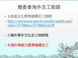僑委會海外志工教師
 1.巡迴文化教學儲備志工教師
 http://www.ocac.gov.tw/public/public.asp?
selno=5738&no=5738&level=B
 2.海外青年文化志工培訓班
 3.海外華語文教學儲備志工
 