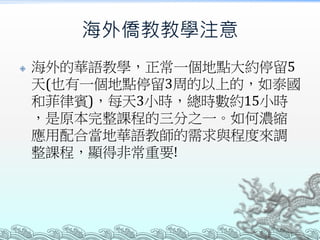 海外僑教教學注意
 海外的華語教學，正常一個地點大約停留5
天(也有一個地點停留3周的以上的，如泰國
和菲律賓)，每天3小時，總時數約15小時
，是原本完整課程的三分之一。如何濃縮
應用配合當地華語教師的需求與程度來調
整課程，顯得非常重要!
 
