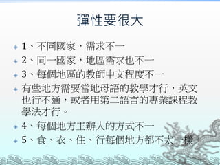 彈性要很大
 1、不同國家，需求不一
 2、同一國家，地區需求也不一
 3、每個地區的教師中文程度不一
 有些地方需要當地母語的教學才行，英文
也行不通，或者用第二語言的專業課程教
學法才行。
 4、每個地方主辦人的方式不一
 5、食、衣、住、行每個地方都不太一樣。
 