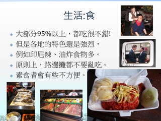 生活:食
 大部分95%以上，都吃很不錯!
 但是各地的特色還是強烈，
 例如印尼辣、油炸食物多。
 原則上，路邊攤都不要亂吃。
 素食者會有些不方便。
 