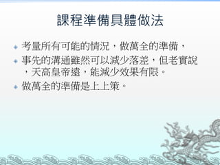 課程準備具體做法
 考量所有可能的情況，做萬全的準備，
 事先的溝通雖然可以減少落差，但老實說
，天高皇帝遠，能減少效果有限。
 做萬全的準備是上上策。
 