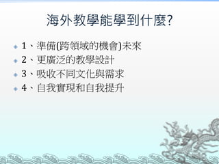 海外教學能學到什麼?
 1、準備(跨領域的機會)未來
 2、更廣泛的教學設計
 3、吸收不同文化與需求
 4、自我實現和自我提升
 
