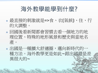 海外教學能學到什麼?
 最直接的刺激就是=>食、衣(氣候)、住、行
的大調整。
 回國後看新聞都會習慣去看一個地方的地
理位置、特殊的地形風景和歷史與當地名
產。
 出國是一種擴大舒適圈，邁向新時代的一
種方法。海外教學更是如此~跟出國還是差
異很大的~
 