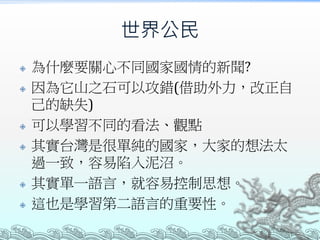 世界公民
 為什麼要關心不同國家國情的新聞?
 因為它山之石可以攻錯(借助外力，改正自
己的缺失)
 可以學習不同的看法、觀點
 其實台灣是很單純的國家，大家的想法太
過一致，容易陷入泥沼。
 其實單一語言，就容易控制思想。
 這也是學習第二語言的重要性。
 