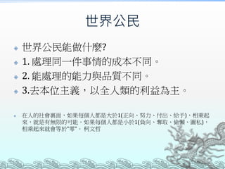 世界公民
 世界公民能做什麼?
 1. 處理同一件事情的成本不同。
 2. 能處理的能力與品質不同。
 3.去本位主義，以全人類的利益為主。
 在人的社會裏面，如果每個人都是大於1(正向、努力、付出、給予)，相乘起
來，就是有無限的可能。如果每個人都是小於1(負向、奪取、偷懶、圖私)，
相乘起來就會等於"零"。 柯文哲
 