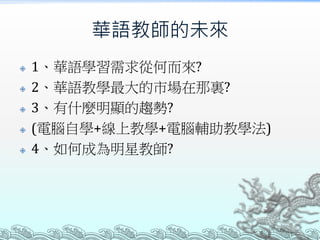 華語教師的未來
 1、華語學習需求從何而來?
 2、華語教學最大的市場在那裏?
 3、有什麼明顯的趨勢?
 (電腦自學+線上教學+電腦輔助教學法)
 4、如何成為明星教師?
 