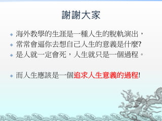 謝謝大家
 海外教學的生涯是一種人生的脫軌演出，
 常常會逼你去想自己人生的意義是什麼?
 是人就一定會死，人生就只是一個過程。
 而人生應該是一個追求人生意義的過程!
 