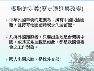 僑胞的定義(歷史演進與改變)
 中華民國華僑的定義為：擁有中國民國國
籍，且持有他國國籍或永久居留證。
 凡持外國護照者，只要出生地是台灣與中
國，或其直系血親是如此，都是我國僑委
會之工作對象。
 國人出國求助，是找外交部!
 