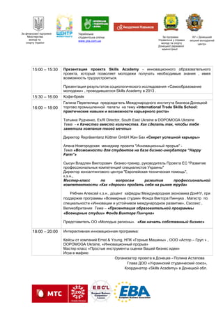 За фінансової підтримки
Міністерства
молоді та
спорту України
Українська
студентська спілка
www.yss.com.ua
За підтримки
Управління у справах
молоді та спорту
Донецької державної
адміністрації
КУ « Донецький
міський молодіжний
центр»
15:00 – 15:30 Презентация проекта Skills Academy - инновационного образовательного
проекта, который позволяет молодежи получать необходимые знания , имея
возможность трудоустроиться.
Презентация результатов социологического исследования «Самообразование
молодежи» , проводившегося Skills Academy в 2013 .
15:30 – 16:00 Кофе-брейк
16:00 – 18:00
Галина Перепелица председатель Международного института бизнеса Донецкой
торгово промышленной палаты на тему «International Trade Skills School:
практические навыки и возможности карьерного роста»
Татьяна Рудченко, Ex/R Director, South East Ukraine в DOPOMOGA Ukraine
Тема - « Качество вместо количества. Как сделать так, чтобы тебя
заметила компания твоей мечты»
Директор Repräsentanz Küttner GmbH Жан Бах «Секрет успешной карьеры»
Алена Новгородская менеджер проекта "Инновационный прорыв" -
Тема «Возможности для студентов на базе бизнес-инкубатора “Happy
Farm”»
Сысун Владлен Викторович бизнес-тренер, руководитель Проекта ЕС "Развитие
профессиональных компетенций специалистов Украины"
Директор консалтингового центра "Европейская техническая помощь",
к.э.н.,
Мастер-класс по вопросам развития профессиональной
компетентности «Как «дорого» продать себя на рынке труда»
Рябчин Алексей к.э.н., доцент кафедры Международная экономика ДонНУ, при
поддержке программы «Всемирные студии» Фонда Виктора Пинчука . Магистр по
специальности «Инновации и устойчивое международное развитие», Сассекс ,
Великобритания Тема – «Презентация образовательной программы
«Всемирные студии» Фонда Виктора Пинчука»
Представитель ОО «Молодые регионы». «Как начать собственный бизнес»
18:00 – 20:00 Интерактивная инновационная программа:
Кейсы от компаний Ernst & Young, НПК «Горные Машины» , ООО «Астор – Груп » ,
DOPOMOGA Ukraine, «Инновационный прорыв»
Мастер класс «Простые инструменты оценки Вашей бизнес идеи»
Игра в мафию
Организатор проекта в Донецке - Полина Астапова
Глава ДОО «Украинский студенческий союз»,
Координатор «Skills Academy» в Донецкой обл.
 