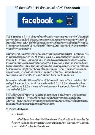 "ไม่ส่วนตัว" 11 ล้านคนเลิกใช้ Facebook
ผู้ใช้ Facebook ถึง 11 ล้านคนในสหรัฐอเมริกาและสหราชอาณาจักรได้ลบบัญชี
ออกจากสังคมออนไลน์ ด้วยสาเหตุของการสอดแนมและติดตามพฤติกรรมการใช้
อินเทอร์เน็ตของ NSA ทำาให้ผู้ใช้กลุ่มนี้เกิดความกังวลต่อความเป็นส่วนตัว รวมไป
ถึงเกิดความกลัวต่อการใช้งานที่อาจทำาให้กลายเป็นสิ่งเสพติด ซึ่งเรียกอาการนี้ว่า "
การฆ่าตัวตายเสมือนจริง"
ผลงานวิจัยของมหาวิทยาลัยเวียนนาได้สำารวจพฤติกรรมของผู้ใช้ Facebook ระบุ
ว่า ผู้ใช้ในสหรัฐอเมริการถึง 9 ล้านคน และอีก 2 ล้านคนในสหราชอาณาจักร
รวมเป็น 11 ล้านคน ได้ลบบัญชีของเขาจากสังคมออนไลน์เนื่องจากความกังวล
ด้านความเป็นส่วนตัวและความวิตกต่อการใช้ Facebook จนอาจกลายเป็นสิ่งเสพ
ติดได้ โดยทีมวิจัยได้ดำาเนินการสำารวจและวิเคราะห์กลุ่มตัวอย่างมากกว่า 600 คน
ถึงสาเหตุการลบบัญชี Facebook ซึ่งแต่ละเหตุผลประกอบไปด้วยความกังวลต่อ
ข้อมูลส่วนตัว, แรงกดจากสังคมออนไลน์ต่อการเพิ่มเพื่อน, ทัศนคติต่อเพื่อน
ออนไลน์ที่แย่ลง รวมไปถึงความสนใจที่มีต่อ Facebook ลดน้อยลง
โดยผลสำารวจถึง 48.3% ของผู้ใช้กลุ่มนี้ให้เหตุผลด้านความเป็นส่วนตัวจึงทำาให้
ลบบัญชี Facebook ตามมาด้วยความไม่พอใจทั่วไป 13.5%, ทัศนคติต่อเพื่อน
ออนไลน์ที่แย่ลง 12.6% และความกังวลต่อการเล่น Facebook ที่อาจก่อให้เกิด
การเสพติดได้ 6.0%
ทั้งนี้ในปัจจุบันมีผู้ใช้บริการ Facebook มากเกือบ 1 พันล้านคน แต่ด้วยเหตุผล
ของกลุ่มผู้ใช้ถึง 11 ล้านคนที่ตัดดสินใจลบบัญชีออกจากสังคมออนไลน์นับ
เป็นการส่งสัญญาณเตือนว่าการถูกคุกคามต่อความเป็นส่วนตัวแม้จะไม่มีผลกระทบ
โดยตรงแต่ก็มีผลต่อความรู้สึกของผู้ใช้อย่างมาก
อ้างอิงจาก dailymail
ความคิดเห็น
สมัยนี้มีพวกมิจฉาชีพมาใช้ Facebook เป็นเครื่องมือหากินมากขึ้น อีก
ทั้งบางที Facebook อาจจะยังมีระบบความปลอดภัยที่ไม่ดีพอจึงทำาให้มีผู้คน
มากมายตัดสินใจเลิกเล่น Facebook
 