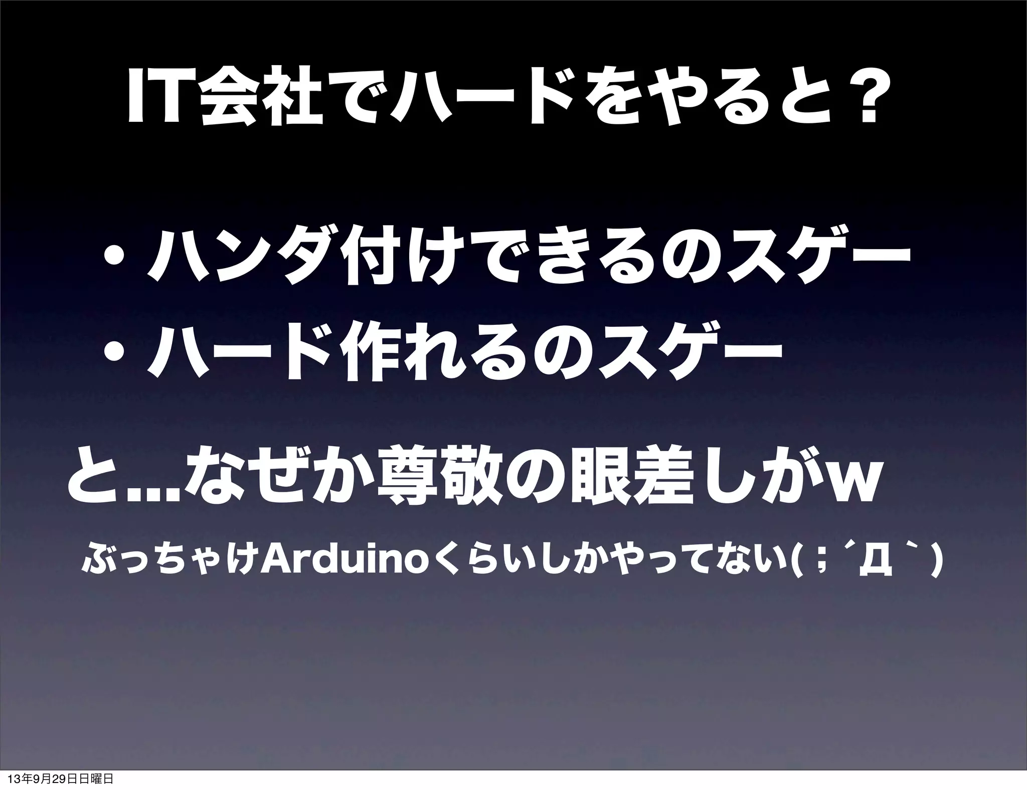 ・ハンダ付けできるのスゲー
・ハード作れるのスゲー
と...なぜか尊敬の眼差しがw
ぶっちゃけArduinoくらいしかやってない(；́Д｀)
IT会社でハードをやると？
13年9月29日日曜日
 