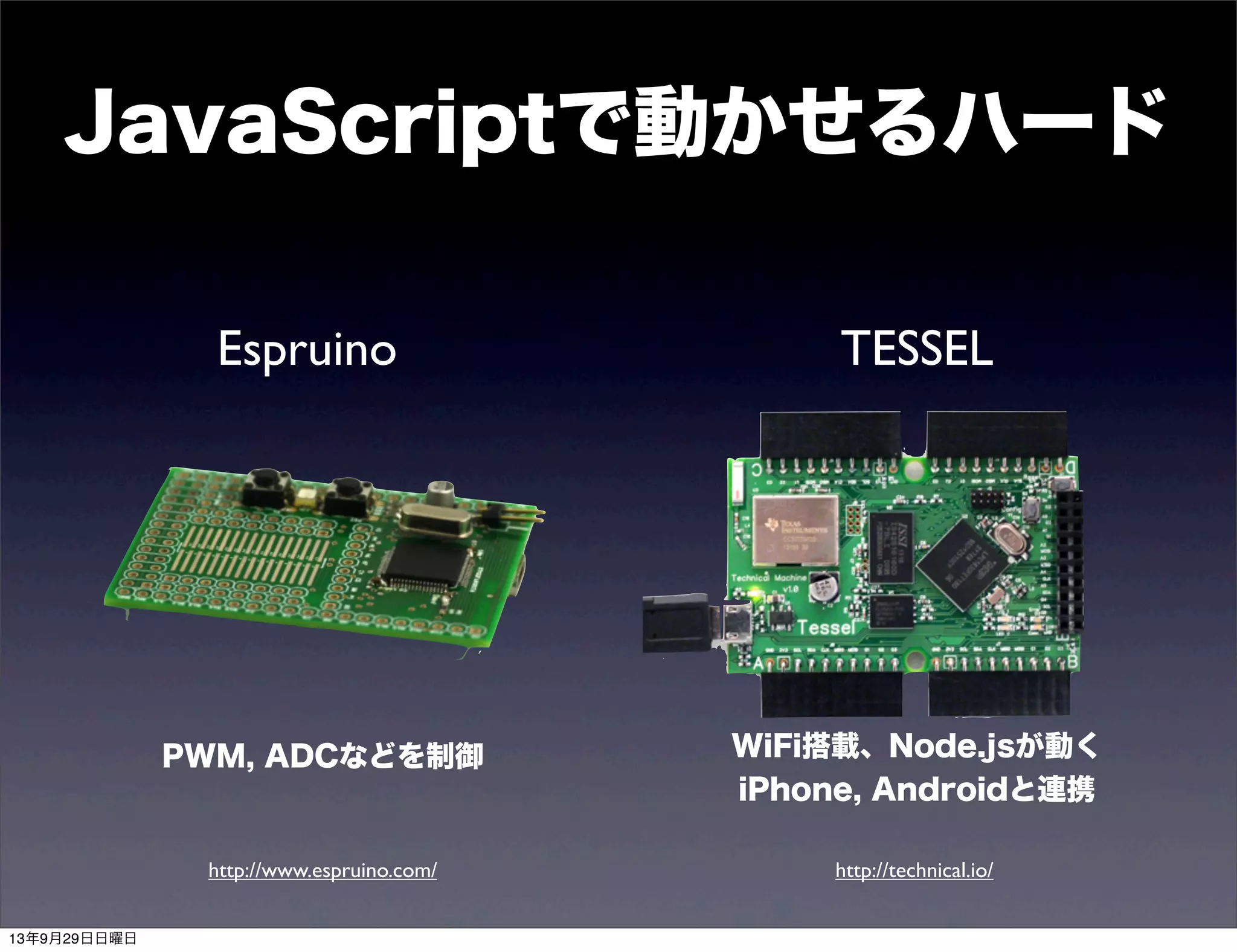 Espruino TESSEL
JavaScriptで動かせるハード
http://www.espruino.com/ http://technical.io/
PWM, ADCなどを制御 WiFi搭載、Node.jsが動く
iPhone, Androidと連携
13年9月29日日曜日
 