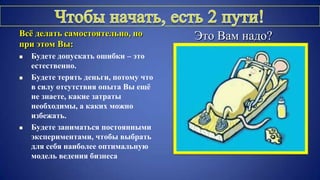 Всѐ делать самостоятельно, но
при этом Вы:
 Будете допускать ошибки – это
естественно.
 Будете терять деньги, потому что
в силу отсутствия опыта Вы ещѐ
не знаете, какие затраты
необходимы, а каких можно
избежать.
 Будете заниматься постоянными
экспериментами, чтобы выбрать
для себя наиболее оптимальную
модель ведения бизнеса
Это Вам надо?
 