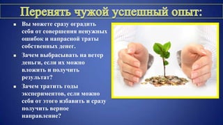  Вы можете сразу оградить
себя от совершения ненужных
ошибок и напрасной траты
собственных денег.
 Зачем выбрасывать на ветер
деньги, если их можно
вложить и получить
результат?
 Зачем тратить годы
экспериментов, если можно
себя от этого избавить и сразу
получить верное
направление?
 