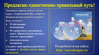 Закажите прямо сейчас видео-
курс: «Аэродизайн.Все секреты
бизнеса на воздушных шарах».
Курс содержит:
 39 обучающих
видеоуроков
 94-страничную электронную
книгу «Практическое руковод-
ство по Аэродизайну»
 Дополнительные
материалы
Создайте свой прибыльный бизнес
на шарах и Делайте деньги прямо
из воздуха!
Подробности на сайте:
http://oaerodesigne.ru/
 