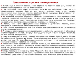 Заполнение стрелки планирования
1. Начать надо с названия проекта. Таким образом, мы поставим себе цель, а потом это
поможет сориентироваться тем, кто может опоздать.
2. На следующем этапе важно определить, чего же мы, собственно хотим, то есть
сформулировать видение. Надо во всех деталях описать, каким станет предмет
планирования после того, как план уже сработает. Самая подходящая формулировка – это
описание ситуации после осуществления проекта.
3. Со временем возникнет потребность убеждать в необходимости этого проекта власти,
спонсоров, школьную администрацию, так что теперь важно и для себя, и для других
решить, что же делает проект таким ценным и достойным траты времени и сил. Проведите
мозговой штурм тех положительных перемен, к которым он приведет.
4. Теперь, имея четко сформулированные видения и достоинства проекта, можно
приступить к расписыванию целей предстоящей работы.
5. Поле "Задачи" предназначено для того, чтобы в нем конкретно расписать составляющие
пункты предыдущего поля.
6. А теперь на время прервем наметившееся развитие событий и задумаемся об обстановке,
в которой предстоит работать. В первую очередь, речь пойдет о наших ресурсах, то есть то,
что есть в нашем распоряжении.
7. Пока не возвращаясь в центр, заметим, что некоторые аспекты проекта просто обязаны
быть обеспечены. Выпишем их в поле "Критические факторы успеха", чтобы потом всегда
держать их в виду. Это вещи, без которых проект не сработает, то, что важно настолько же,
насколько человеку – любой из его органов.
8. Рядом есть и поле "Препятствия". Запишем в него то, что может стать препятствием для
всего проекта. Это позволит сэкономить время и быстрее переформулировать постановку
задачи так, чтобы проблема, о которой идет речь, перестала бы иметь отношение к делу
или нашла бы решение.
9.Теперь перейдем к последнему полю "Задания". Оно же и самое главное. В нем по
очереди берется каждый пункт задач, и рассматриваются все необходимые шаги для их
выполнения. Здесь же на каждом шагу назначается время и человек, за него отвечающий.
 