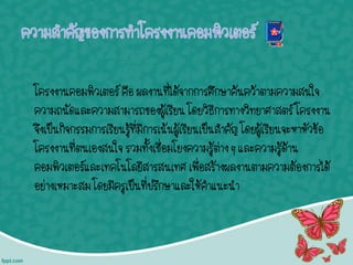 โครงงานคอมพิวเตอร์ คือ ผลงานที่ได้จากการศึกษาค้นคว้าตามความสนใจ
ความถนัดและความสามารถของผู้เรียน โดยวิธีการทางวิทยาศาสตร์ โครงงาน
จึงเป็นกิจกรรมการเรียนรู้ที่มีการเน้นผู้เรียนเป็นสาคัญ โดยผู้เรียนจะหาหัวข้อ
โครงงานที่ตนเองสนใจ รวมทั้งเชื่อมโยงความรู้ต่าง ๆ และความรู้ด้าน
คอมพิวเตอร์และเทคโนโลยีสารสนเทศ เพื่อสร้างผลงานตามความต้องการได้
อย่างเหมาะสม โดยมีครูเป็นที่ปรึกษาและให้คาแนะนา
 
