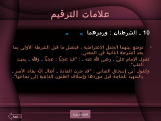 ‫الترقيم‬ ‫علمات‬
10 ‫ورمزهما‬ : ‫الشرطتان‬ ‫ـ‬‫ـ‬    ‫ـ‬ 
•‫بما‬ ‫الولى‬ ‫الشرطة‬ ‫قبل‬ ‫ما‬ ‫فيتصل‬ ، ‫العتراضية‬ ‫الجمل‬ ‫بينهما‬ ‫توضع‬
.‫المعنى‬ ‫في‬ ‫الثانية‬ ‫الشرطة‬ ‫بعد‬
‫ي‬ّ. ‫عل‬ ‫الما م‬ ‫كقول‬‫ـ‬‫عنه‬ ‫ا‬ ‫رضي‬‫ـ‬‫عجبا‬ : ‫عجبا‬ ‫فيا‬ :‫ـ‬‫وا‬‫ـ‬‫يميت‬
 .‫القلب‬
‫العادة‬ ‫جرت‬ ‫قد‬ : ‫الصابي‬ ‫إتسحاق‬ ‫أبي‬ ‫وكقول‬‫ـ‬‫المير‬ ‫بقاء‬ ‫ا‬ ‫أطال‬‫ـ‬
.‫نجاحها‬ ‫إلى‬ ‫الداعية‬ ‫الظنون‬ ‫وإتسلف‬ ‫موردها‬ ‫قبل‬ ‫للحاجة‬ ‫بالتمهيد‬
‫الرئيسة‬ ‫القائمة‬
‫تتمة‬
 