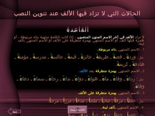 ‫النصب‬ ‫تنوين‬ ‫عند‬ ‫اللف‬ ‫فيها‬ ‫تزاد‬ ‫ل‬ ‫التي‬ ‫الحالت‬
‫تزاد‬ ‫ل‬‫المنصوب‬ ‫المنون‬ ‫السم‬ ‫آخر‬ ‫في‬ ‫اللف‬‫إذا‬ ،‫أو‬ ، ‫لمربوطة‬ ‫بتاء‬ ‫لمنتهية‬ ‫الكلمة‬ ‫كانت‬
‫بألف‬ ‫المنتهى‬ ‫السم‬ ‫أو‬ ‫اللف‬ ‫على‬ ‫لمتطرفة‬ ‫بهمزة‬ ‫المنتهى‬ ‫السم‬ ‫أو‬ ،‫ألف‬ ‫قبلها‬ ‫همزة‬
:‫لينة‬
1‫ـ‬‫المنتهي‬ ‫السم‬‫ب‬‫تاء‬.‫لمربوطة‬
: ‫ لمثل‬‫ورد‬‫ة‬‫قص‬ ‫ـ‬ ً ‫ب‬‫ة‬‫طريف‬ ‫ـ‬ ً ‫ب‬‫ة‬‫جايئز‬ ‫ـ‬ ً ‫ب‬‫ة‬‫قيم‬ ‫ـ‬ ً ‫ب‬‫ة‬‫جالس‬ ‫ـ‬ ً ‫ب‬‫ة‬‫لمدرس‬ ‫ـ‬ ً ‫ب‬‫ة‬‫لمؤلمن‬ ‫ـ‬ ً ‫ب‬‫ة‬‫ـ‬ ً ‫ب‬
‫هادف‬‫ة‬‫كريم‬ ‫ـ‬ ً ‫ب‬‫ة‬.ً ‫ب‬ 
2‫ـ‬‫المنتهي‬ ‫السم‬‫ب‬‫همزة‬‫لمتطرفة‬‫بعد‬‫اللف‬.
‫لمثل‬‫رد‬ :‫ا‬‫ء‬‫وق‬ ‫ـ‬ ً ‫ب‬‫ا‬‫ء‬‫لم‬ ‫ـ‬ ً ‫ب‬‫ا‬‫ء‬‫هو‬ ‫ـ‬ ً ‫ب‬‫ا‬‫ء‬‫دو‬ ‫ـ‬ ً ‫ب‬‫ا‬‫ء‬‫ند‬ ‫ـ‬ ً ‫ب‬‫ا‬‫ء‬‫رج‬ ‫ـ‬ ً ‫ب‬‫ا‬‫ء‬‫سم‬ ‫ـ‬ ً ‫ب‬‫ا‬‫ء‬‫دع‬ ‫ـ‬ ً ‫ب‬‫ا‬‫ء‬‫ـ‬ ً ‫ب‬
‫وف‬‫ا‬‫ء‬.ً ‫ب‬
3‫ـ‬‫المنتهي‬ ‫السم‬‫ب‬‫همزة‬‫لمتطرفة‬.‫اللف‬ ‫على‬
: ‫ لمثل‬‫خط‬‫أ‬‫لمرف‬ ‫ـ‬ ً ‫ب‬‫أ‬‫لمخب‬ ‫ـ‬ ً ‫ب‬‫أ‬‫لملج‬ ‫ـ‬ ً ‫ب‬‫أ‬‫لمدف‬ ‫ـ‬ ً ‫ب‬‫أ‬‫لمرز‬ ‫ـ‬ ً ‫ب‬‫أ‬‫لمرج‬ ‫ـ‬‫أ‬.ً ‫ب‬
 4‫ـ‬‫المنتهي‬ ‫السم‬‫ب‬.‫لينة‬ ‫ألف‬
‫الريئيسة‬ ‫القايئمة‬
‫تتمة‬
 