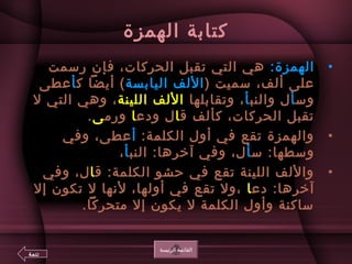 ‫الهمزة‬ ‫كتابة‬
•:‫الهمزة‬‫رسمت‬ ‫فإن‬ ،‫الحركات‬ ‫تقبل‬ ‫التي‬ ‫هي‬
) ‫سميت‬ ،‫ألف‬ ‫على‬‫اليابسة‬ ‫اللف‬‫ك‬ ‫أيضا‬ (‫أ‬‫عطى‬
‫وس‬‫أ‬‫والنب‬ ‫ل‬‫أ‬‫وتقابلها‬ ،‫اللينة‬ ‫اللف‬‫ل‬ ‫التي‬ ‫وهي‬ ،
‫ق‬ ‫كألف‬ ،‫الحركات‬ ‫تقبل‬‫ا‬‫ودع‬ ‫ل‬‫ا‬‫ورم‬‫ى‬.
•:‫الكلمة‬ ‫أول‬ ‫في‬ ‫تقع‬ ‫والهمزة‬‫أ‬‫وفي‬ ،‫عطى‬
‫س‬ :‫وسطها‬‫أ‬‫النب‬ :‫آخرها‬ ‫وفي‬ ،‫ل‬‫أ‬،
•‫ق‬ :‫الكلمة‬ ‫حشو‬ ‫في‬ ‫تقع‬ ‫اللينة‬ ‫واللف‬‫ا‬‫وفي‬ ،‫ل‬
‫دع‬ :‫آخرها‬‫ا‬‫إل‬ ‫تكون‬ ‫ل‬ ‫لعنها‬ ،‫أولها‬ ‫في‬ ‫تقع‬ ‫،ول‬
.‫متحركا‬ ‫إل‬ ‫يكون‬ ‫ل‬ ‫الكلمة‬ ‫وأول‬ ‫ساكنة‬
‫الرئيسة‬ ‫القائمة‬
‫تتمة‬
 