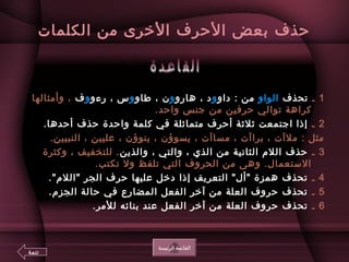 ‫افلكلمات‬ ‫من‬ ‫الخرى‬ ‫الحرف‬ ‫ابعض‬ ‫حذف‬
1‫ـ‬‫تحذف‬‫افلواو‬‫داو‬ : ‫من‬‫و‬‫هارو‬ ، ‫د‬‫و‬‫طاو‬ ، ‫ن‬‫و‬‫رءو‬ ، ‫س‬‫و‬‫ف‬‫وأمثافلها‬ ،
.‫واحد‬ ‫جنس‬ ‫من‬ ‫حرفين‬ ‫توافلي‬ ‫كراهة‬
2‫ـ‬.‫أحدها‬ ‫حذف‬ ‫واحدة‬ ‫كلمة‬ ‫في‬ ‫متمانثلة‬ ‫أحرف‬ ‫نثلنثة‬ ‫اجتمعت‬ ‫إذا‬
.‫افلنبيين‬ ، ‫عليين‬ ، ‫ينوؤن‬ ، ‫يسوؤن‬ ، ‫مساآت‬ ، ‫ابراآت‬ ، ‫ملآت‬ : ‫مثل‬
3‫ـ‬‫وافلذين‬ ، ‫وافلتي‬ ، ‫افلذي‬ ‫من‬ ‫افلثانية‬ ‫افللم‬ ‫حذف‬‫وكثرة‬ ، ‫فللتخفيف‬ .
.‫تكتب‬ ‫ول‬ ‫تلفظ‬ ‫افلتي‬ ‫افلحروف‬ ‫من‬ ‫وهى‬ .‫الستعمال‬
4‫ـ‬.‫افللم‬ ‫افلجر‬ ‫حرف‬ ‫عليها‬ ‫دخل‬ ‫إذا‬ ‫افلتعريف‬ ‫أل‬ ‫همزة‬ ‫تحذف‬
5‫ـ‬.‫افلجزم‬ ‫حافلة‬ ‫في‬ ‫افلمضارع‬ ‫افلفعل‬ ‫آخر‬ ‫من‬ ‫افلعلة‬ ‫حروف‬ ‫تحذف‬
6‫ـ‬.‫فللمر‬ ‫ابنائه‬ ‫عند‬ ‫افلفعل‬ ‫آخر‬ ‫من‬ ‫افلعلة‬ ‫حروف‬ ‫تحذف‬
‫افلرئيسة‬ ‫افلقائمة‬
‫تتمة‬
 