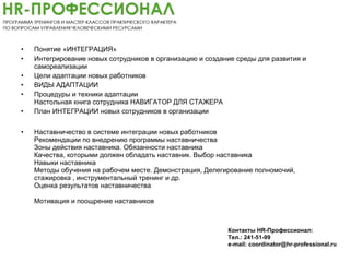 • Понятие «ИНТЕГРАЦИЯ»
• Интегрирование новых сотрудников в организацию и создание среды для развития и
самореализации
• Цели адаптации новых работников
• ВИДЫ АДАПТАЦИИ
• Процедуры и техники адаптации
Настольная книга сотрудника НАВИГАТОР ДЛЯ СТАЖЕРА
• План ИНТЕГРАЦИИ новых сотрудников в организации
• Наставничество в системе интеграции новых работников
Рекомендации по внедрению программы наставничества
Зоны действия наставника. Обязанности наставника
Качества, которыми должен обладать наставник. Выбор наставника
Навыки наставника
Методы обучения на рабочем месте. Демонстрация, Делегирование полномочий,
стажировка , инструментальный тренинг и др.
Оценка результатов наставничества
Мотивация и поощрение наставников
Контакты HR-Профессионал:
Тел.: 241-51-99
e-mail: coordinator@hr-professional.ru
 