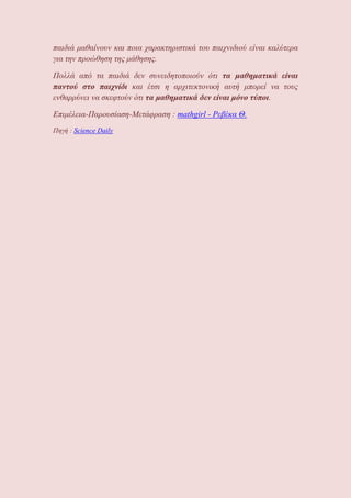 παιδιά μαθαίνουν και ποια χαρακτηριστικά του παιχνιδιού είναι καλύτερα
για την προώθηση της μάθησης.
Πολλά από τα παιδιά δεν συνειδητοποιούν ότι τα μαθηματικά είναι
παντού στο παιχνίδι και έτσι η αρχιτεκτονική αυτή μπορεί να τους
ενθαρρύνει να σκεφτούν ότι τα μαθηματικά δεν είναι μόνο τύποι.
Επιμέλεια-Παρουσίαση-Μετάφραση : mathgirl - Ρεβέκα Θ.
Πηγή : Science Daily
 