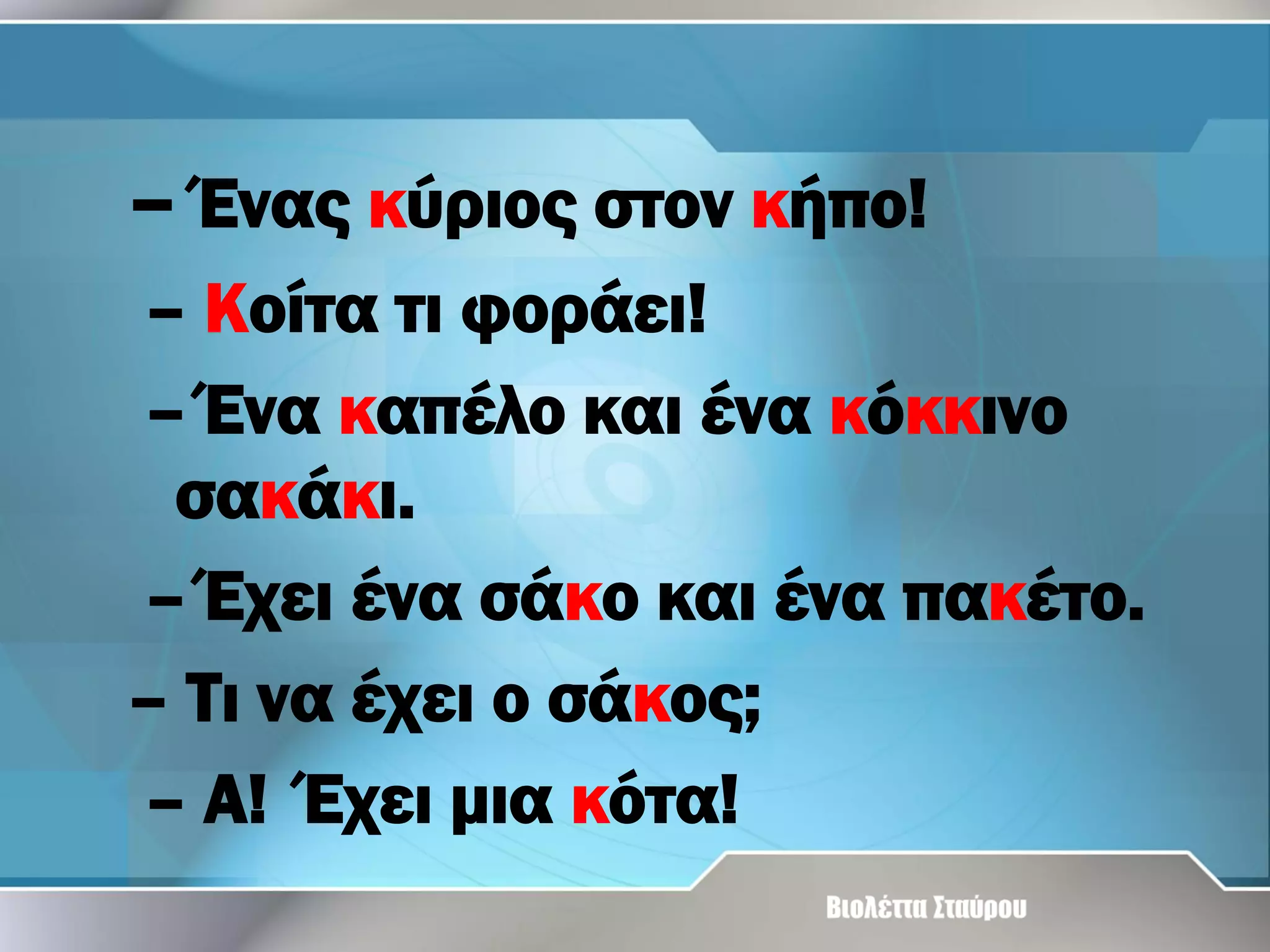 – Ένας κύριος στον κήπο!
– Κοίτα τι φοράει!
– Ένα καπέλο και ένα κόκκινο
σακάκι.
– Έχει ένα σάκο και ένα πακέτο.
– Τι να έχει ο σάκος;
– Α! Έχει μια κότα!

 
