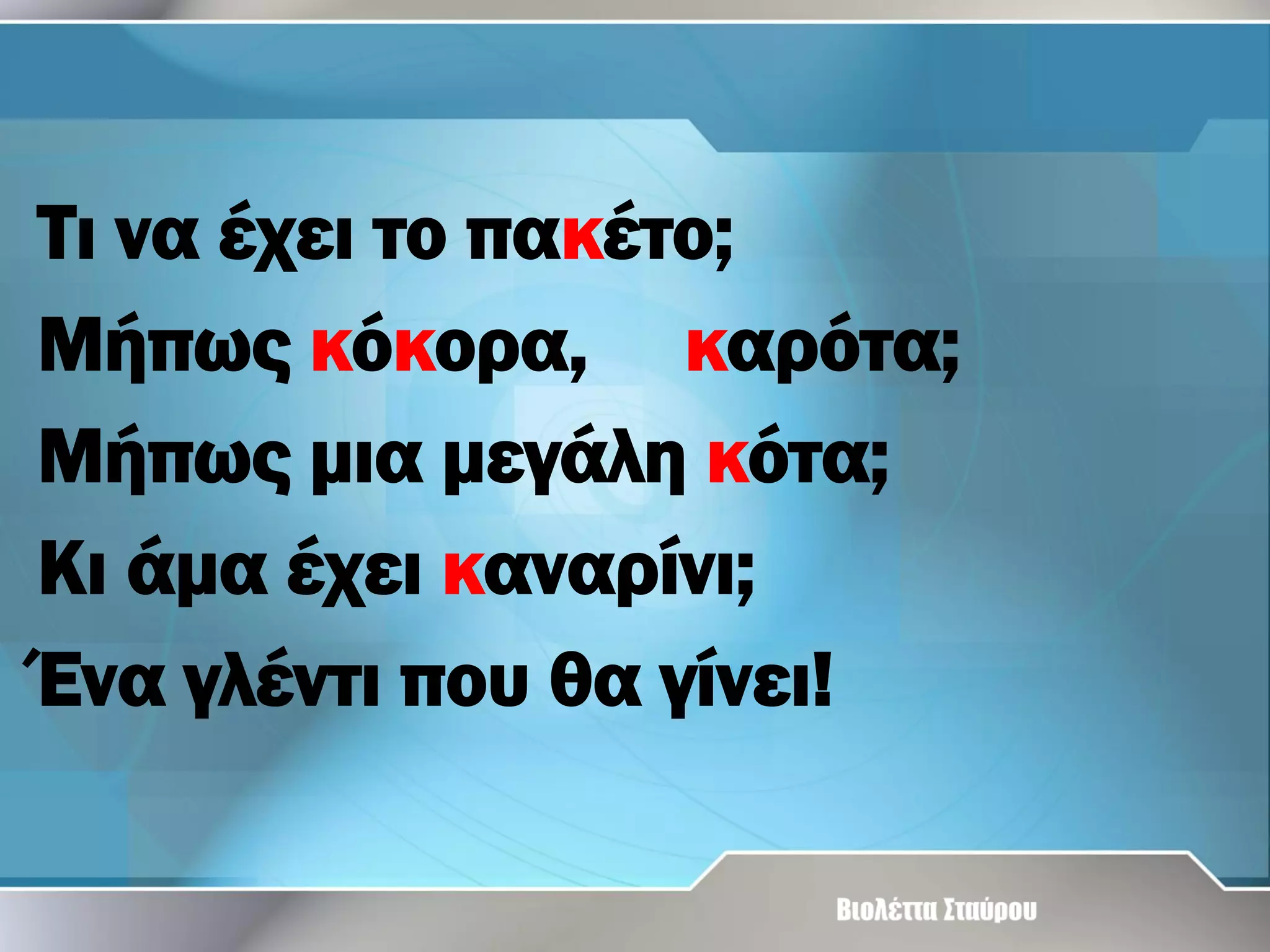 Τι να έχει το πακέτο;
Μήπως κόκορα, καρότα;
Μήπως μια μεγάλη κότα;
Κι άμα έχει καναρίνι;
Ένα γλέντι που θα γίνει!

 